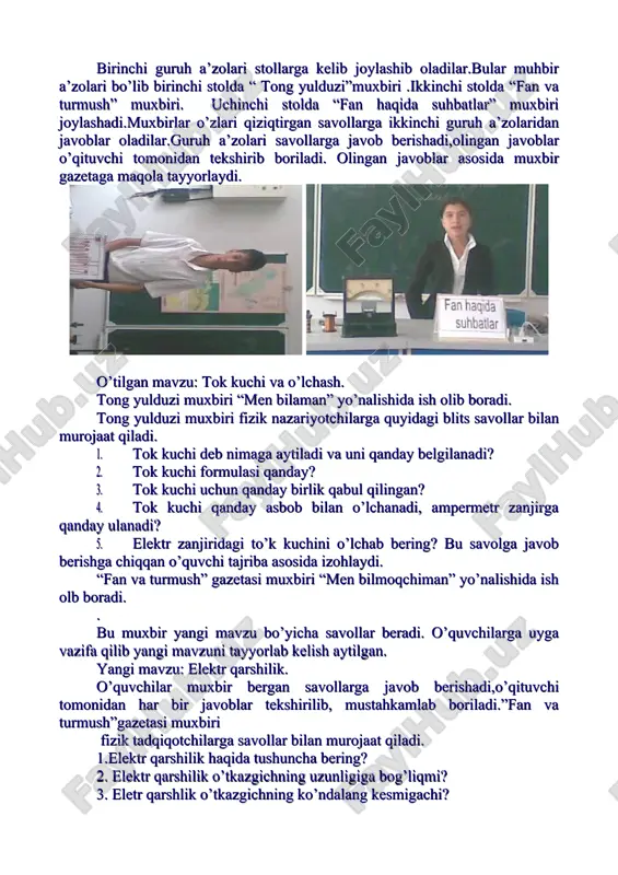 biri joylashadi.muxbirlar o’zlari qiziqtirgan savollarga ikkinchi guruh a’zolaridan javoblar oladilar.guruh a’zolari savollarga javob berishadi,olingan javoblar o’qituvchi tomonidan tekshirib boriladi. olingan javoblar asosida muxbir gazetaga maqola tayyorlaydi. o’tilgan mavzu: tok kuchi va o’lchash. tong yulduzi muxbiri “men bilaman” yo’nalishida ish olib boradi. tong yulduzi muxbiri fizik nazariyotchilarga quyidagi blits savollar bilan murojaat qiladi. 1. tok kuchi deb nimaga aytiladi va uni qanday belgilanadi? 2. tok kuchi formulasi qanday? 3. tok kuchi uchun qanday birlik qabul qilingan? 4. tok kuchi qanday asbob bilan o’lchanadi, ampermetr zanjirga qanday ulanadi? 5. elektr zanjiridagi to’k kuchini o’lchab bering? bu savolga javob berishga chiqqan o’quvchi tajriba asosida izohlaydi. “fan va turmush” gazetasi muxbiri “men bilmoqchiman” yo’nalishida ish olb boradi. . bu muxbir yangi mavzu bo’yicha savollar beradi. o’quvchilarga uyga vazifa qilib yangi mavzuni tayyorlab kelish aytilgan. yangi mavzu: elektr qarshilik. o’quvchilar muxbir bergan savollarga javob berishadi,o’qituvchi tomonidan har bir javoblar tekshirilib, mustahkamlab boriladi.”fan va turmush”gazetasi muxbiri …