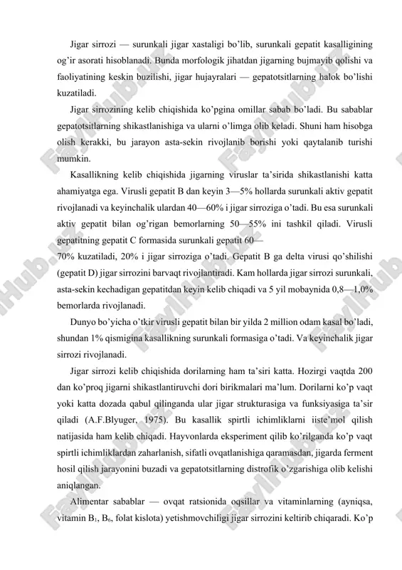 fik o’zgarishiga olib kelishi aniqlangan. alimentar sabablar — ovqat ratsionida oqsillar va vitaminlarning (ayniqsa, vitamin b1, b6, folat kislota) yetishmovchiligi jigar sirrozini keltirib chiqaradi. ko’p hollarda ichki sabablarga ko’ra oshqozon-ichak yo’llaridan oqsil va vitaminlarning qonga so’rilishi buziladi va natijada oqsil, vitamin tanqisligi vujudga keladi. bu esa jigar sirrozi rivojlanishiga sabab bo’ladi. tropik iqlimga xos bo’lgan mamlakatlarda parazitlar ta’sirida jigarning surunkali shikastlanishi ham keyinchalik jigar sirroziga olib keladi. biliar jigar sirrozi hujayralarda zardobning yig’ilib qolishi yoki jigardan tashqari o’t yo’llarida zardobning butkul o’tmay qolishida (xolestaz) rivojlanadi. xolestaz sabablari surunkali xolangit, jigarning ichki o’t yo’llari va jigardan tashqaridagi o’t yo’llari shaklining o’zgarishi va bekilib qolishidir (birlamchi biliar sirroz). bundan tashqari, o’t yo’llarining boshqa sabablar, o’smalar ta’sirida siqilishi, ko’p vaqt o’t toshlari va gelmintlar bilan bekilib qolishi ikkilamchi biliar sirrozni keltirib chiqaradi. modda almashinuvining buzilishi va endokrin omillar ham jigar sirrozini keltirib chiqarishi mumkin (tireotoksikoz, qandli diabet va b.). ba’zi hollarda jigar sirrozining …