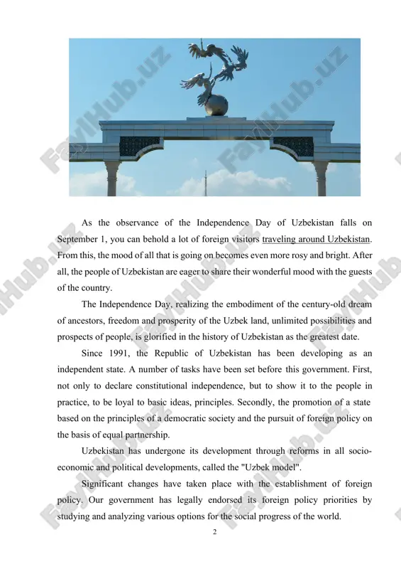 ory of uzbekistan as the greatest date. since 1991, the republic of uzbekistan has been developing as an independent state. a number of tasks have been set before this government. first, not only to declare constitutional independence, but to show it to the people in practice, to be loyal to basic ideas, principles. secondly, the promotion of a state based on the principles of a democratic society and the pursuit of foreign policy on the basis of equal partnership. uzbekistan has undergone its development through reforms in all socio- economic and political developments, called the "uzbek model". significant changes have taken place with the establishment of foreign policy. our government has legally endorsed its foreign policy priorities by studying and analyzing various options for the social progress of the world. particularly, article 17 of foreign policy, section 4 of the constitution of the republic of uzbekistan, states: the republic of …