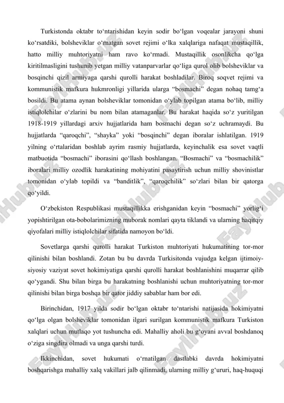 shi qurolli harakat boshlanishini muqarrar qilib qo‘ygandi. shu bilan birga bu harakatning boshlanishi uchun muhtoriyatning tor-mor qilinishi bilan birga boshqa bir qator jiddiy sabablar ham bor edi. birinchidan, 1917 yilda sodir bo‘lgan oktabr to‘ntarishi natijasida hokimiyatni qo‘lga olgan bolsheviklar tomonidan ilgari surilgan kommunistik mafkura turkiston xalqlari uchun mutlaqo yot tushuncha edi. mahalliy aholi bu g‘oyani avval boshdanoq o‘ziga singdira olmadi va unga qarshi turdi. ikkinchidan, sovet hukumati o‘rnatilgan dastlabki davrda hokimiyatni boshqarishga mahalliy xalq vakillari jalb qilinmadi, ularning milliy g‘ururi, haq-huquqi inkor qilindi. turkistonda bolsheviklar tomonidan o‘rnatilgan sovet rejimi chor rossiyasi mustamlakasiligining yangi shakli ekanligi o‘sha dastlabki kunlardanoq oshkor bo‘lgan edi. uchinchidan, yangi tuzum o‘rnatilgan ilk kunlardanoq mahalliy aholining asrlar davomida shakllangan urf-odatlari, milliy qadriyatlari toptaldi. shariat asoslari va qozixonalar bekor qilindi, vaqf yerlari tortib olindi, mulkchilikning turli shakllariga chek qo‘yildi. turkiston muhtoriyati hukumatining tugatilishi bu harakatning butun farg‘ona vodiysida ommaviy ravishda boshlanishiga bir turtki vazifasini o‘tadi. chor rossiyasining mustamlakasilik …