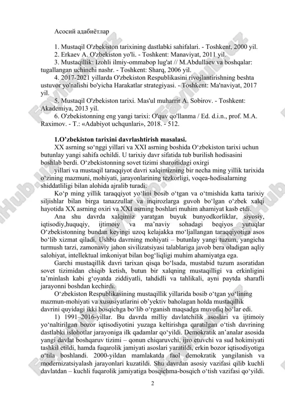 9. karimov i.a. tarixiy xotira va inson omili buyuk kelajagimiz garovidir. xalq so'zi. 2012 yil 10-may. 10. karimov i.a vatanimiz baxti va buyuk kelajagiga xizmat qilish eng katta baxtdir. - toshkent: o'zbekiston. 2015 yil. асосий адабиётлар 1. mustaqil o'zbekiston tarixining dastlabki sahifalari. - toshkent, 2000 yil. 2. erkaev a. o'zbekiston yo'li. - toshkent: manaviyat, 2011 yil. 3. mustaqillik: izohli ilmiy-ommabop lug'at // m.abdullaev va boshqalar: tugallangan uchinchi nashr. - toshkent: sharq, 2006 yil. 4. 2017-2021 yillarda o'zbekiston respublikasini rivojlantirishning beshta ustuvor yo'nalishi bo'yicha harakatlar strategiyasi. - toshkent: ma'naviyat, 2017 yil. 5. mustaqil o'zbekiston tarixi. mas'ul muharrir a. sobirov. - toshkent: akademiya, 2013 yil. 6. o'zbekistonning eng yangi tarixi: o'quv qo'llanma / ed. d.i.n., prof. m.a. raximov. - t.: «adabiyot uchqunlari», 2018. - 512. 1.o’zbekiston tarixini davrlashtirish masalasi. xx asrning so‘nggi yillari va xxi asrning boshida o‘zbekiston tarixi uchun butunlay yangi sahifa ochildi. u tarixiy davr sifatida tub burilish hodisasini boshlab …