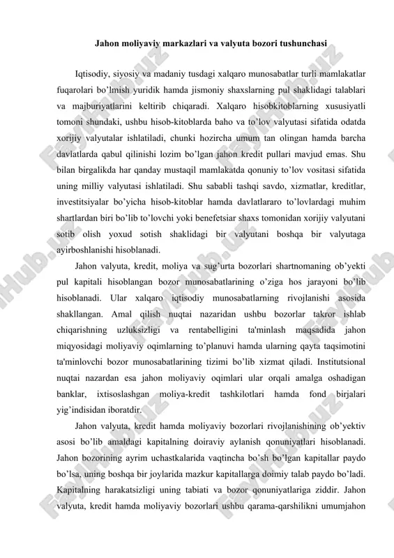 zorlari rivojlanishining ob’yektiv asosi bo’lib amaldagi kapitalning doiraviy aylanish qonuniyatlari hisoblanadi. jahon bozorining ayrim uchastkalarida vaqtincha bo’sh bo’lgan kapitallar paydo bo’lsa, uning boshqa bir joylarida mazkur kapitallarga doimiy talab paydo bo’ladi. kapitalning harakatsizligi uning tabiati va bozor qonuniyatlariga ziddir. jahon valyuta, kredit hamda moliyaviy bozorlari ushbu qarama-qarshilikni umumjahon xo’jaligi miqyosida hal etadilar. vaqtincha bo’sh bo’lgan pul kapitallari bozor mexanizmi yordamida takror ishlab chiqarishning uzluksizligi va tadbirkorlarga foydani ta'minlagan holda kapital doiraviy aylanishi jarayoniga yana jalb etiladi. jahon valyuta, kredit hamda moliyaviy bozorlari taalluqli milliy bozorlar negizida paydo bo’lgan va milliy bozorlar ular bilan yaqindan munosabatdadir. jahon valyuta, kredit hamda moliyaviy bozorlariga quyidagilar xosdir: · nihoyatda katta masshtablar. ayrim baholarga qaraganda jahonning valyuta va moliyaviy bozorlaridagi kunlik operatsiyalar hajmi tovarlar bilan jahon savdosi hajmidan 50 marotaba ko’pdir; · geografik chegaralarning yo’qligi; · operatsiyalarning uzluksiz, sutka davomida olib borilishi; · yetakchi davlatlarning valyutalari hamda xalqaro hisob-valyuta birliklaridan foydalanishi; · ishtirokchilari bo’lib asosan …