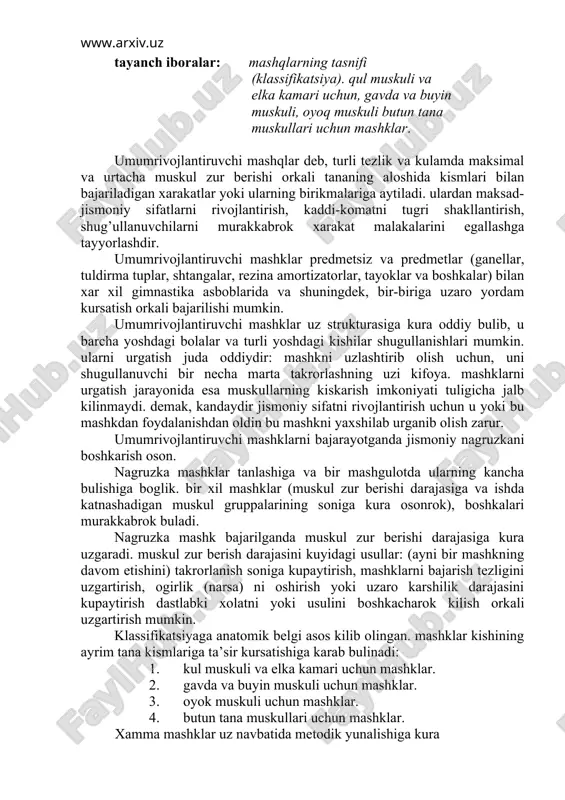 ur berishi darajasiga kura uzgaradi. muskul zur berish darajasini kuyidagi usullar: (ayni bir mashkning davom etishini) takrorlanish soniga kupaytirish, mashklarni bajarish tezligini uzgartirish, ogirlik (narsa) ni oshirish yoki uzaro karshilik darajasini kupaytirish dastlabki xolatni yoki usulini boshkacharok kilish orkali uzgartirish mumkin. klassifikatsiyaga anatomik belgi asos kilib olingan. mashklar kishining ayrim tana kismlariga ta’sir kursatishiga karab bulinadi: 1. kul muskuli va elka kamari uchun mashklar. 2. gavda va buyin muskuli uchun mashklar. 3. oyok muskuli uchun mashklar. 4. butun tana muskullari uchun mashklar. xamma mashklar uz navbatida metodik yunalishiga kura kuchni, kayishkoklikni, yakka xarakat tezligini, ayrim muskul gruppalarini taranglatish va bushashtirish kobiliyatini tarbiyalovchi mashklarga bulinadi. turtinchi gruppa mashklariga esa komatni tugri rivojlantiruvchi va nafas olish mashklari kiradi. 1. kulni oldinga, yukoriga va yon tomonlarga navbatma-navbat va birin ketish kutarish; shu mashkning uzini gantellar, tayoklar tuldirma tuplar, toshlar, shtangalar bilan bajarish; shu mashklar yoki blok konstruktsiyali maxsus asbobda osilgan ogirlik karshiligini engish …