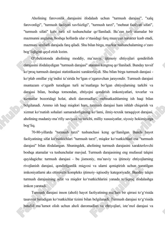 aviy va ijtimoiy ehtiyojlarning rivojlanish darajasi, qondirilganlik miqyosi va ularni qoniqtirish uchun yaratilgan imkoniyatlarni aks ettiruvchi kompleks ijtimoiy–iqtisodiy kategoriyadir. bunday talqin turmush darajasining sifat va miqdor ko‘rsatkichlarini yanada to‘liqroq ifodalashga imkon yaratadi. turmush darajasi inson (aholi) hayot faoliyatining ma’lum bir qirrasi to‘g‘risida tasavvur beradigan ko‘rsatkichlar tizimi bilan belgilanadi. turmush darajasi to‘g‘risida batafsil ma’lumot olish uchun aholi daromadlari va ehtiyojlari, iste’mol darajasi va tarkibi, uy-joy, mol-mulk, madaniy-maishiy buyumlar va boshqalar bilan ta’minlanganlik darajasini chuqur o‘rganish lozim. turmush darajasini ifodalovchi ko‘rsatkichlar turli-tuman bo‘lib, turmush darajasi kontseptsiyasi bilan uzviy bog‘liq. ayrim muhim ko‘rsatkichlar jadvalda keltirilgan. jadval. turmush darajasining asosiy ko‘rsatkichlari hajmiy (absolyut) ulush (o‘rtacha) milliy daromad hajmi iste’mol fondining milliy daromaddagi ulushi aholining nominal daromadlari aholi jon boshiga to‘g‘ri keladigan real daromad ish haqi fondi o‘rtacha va eng kam ish haqi tadbirkorlikdan olinadigan daromadlar aholi jon boshiga to‘g‘ri keladigan tadbirkorlikdan olinadigan o‘rtacha daromad pensiya fondlari hajmi pensiyaning o‘rtacha va eng kam miqdorlari tovar …