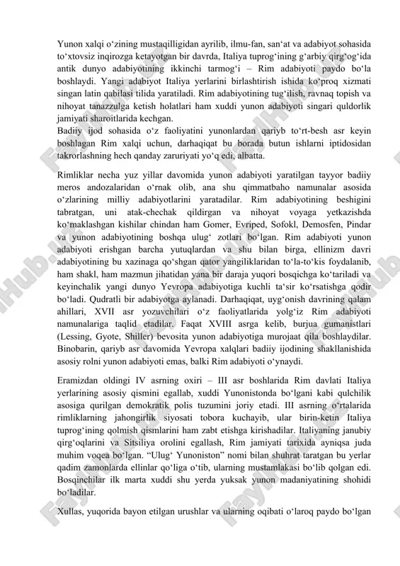 evropa xalqlari badiiy ijodining shakllanishida asosiy rolni yunon adabiyoti emas, balki rim adabiyoti o‘ynaydi. eramizdan oldingi iv asrning oxiri – iii asr boshlarida rim davlati italiya yerlarining asosiy qismini egallab, xuddi yunonistonda bo‘lgani kabi qulchilik asosiga qurilgan demokratik polis tuzumini joriy etadi. iii asrning o‘rtalarida rimliklarning jahongirlik siyosati tobora kuchayib, ular birin-ketin italiya tuprog‘ining qolmish qismlarini ham zabt etishga kirishadilar. italiyaning janubiy qirg‘oqlarini va sitsiliya orolini egallash, rim jamiyati tarixida ayniqsa juda muhim voqea bo‘lgan. “ulug‘ yunoniston” nomi bilan shuhrat taratgan bu yerlar qadim zamonlarda ellinlar qo‘liga o‘tib, ularning mustamlakasi bo‘lib qolgan edi. bosqinchilar ilk marta xuddi shu yerda yuksak yunon madaniyatining shohidi bo‘ladilar. xullas, yuqorida bayon etilgan urushlar va ularning oqibati o‘laroq paydo bo‘lgan qator o‘zgarishlar natijasida yunon madaniyatining keng miqyosida rim hayotiga kirib kelish harakati boshlanadi. iii asrning o‘rtalarida o‘z xohishi bilan rimga ko‘chib kelib muhimlashib qolgan yunonlarning soni anchagina bo‘lgan. “ulug‘ yunoniston” rim axtiyoriga o‘tgandan keyin va …
