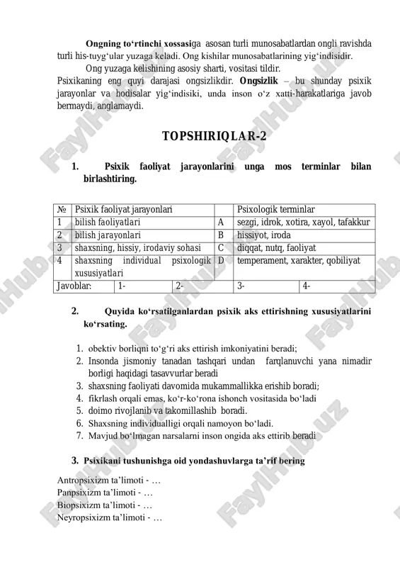 s-tuyg„ular yuzaga keladi. ong kishilar munosabatlarining yig„indisidir. ong yuzaga kelishining asosiy sharti, vositasi tildir. psixikaning eng quyi darajasi ongsizlikdir. ongsizlik – bu shunday psixik jarayonlar va hodisalar yig„indisiki, unda inson o„z xatti-harakatlariga javob bermaydi, anglamaydi. topshiriqlar-2 1. psixik faoliyat jarayonlarini unga mos terminlar bilan birlashtiring. № psixik faoliyat jarayonlari psixologik terminlar 1 bilish faoliyatlari a sezgi, idrok, xotira, xayol, tafakkur 2 bilish jarayonlari b hissiyot, iroda 3 shaxsning, hissiy, irodaviy sohasi c diqqat, nutq, faoliyat 4 shaxsning individual psixologik xususiyatlari d temperament, xarakter, qobiliyat javoblar: 1- 2- 3- 4- 2. quyida ko„rsatilganlardan psixik aks ettirishning xususiyatlarini ko„rsating. 1. obektiv borliqni to„g„ri aks ettirish imkoniyatini beradi; 2. insonda jismoniy tanadan tashqari undan farqlanuvchi yana nimadir borligi haqidagi tasavvurlar beradi 3. shaxsning faoliyati davomida mukammallikka erishib boradi; 4. fikrlash orqali emas, ko„r-ko„rona ishonch vositasida bo„ladi 5. doimo rivojlanib va takomillashib boradi. 6. shaxsning individualligi orqali namoyon bo„ladi. 7. mavjud bo„lmagan narsalarni inson …