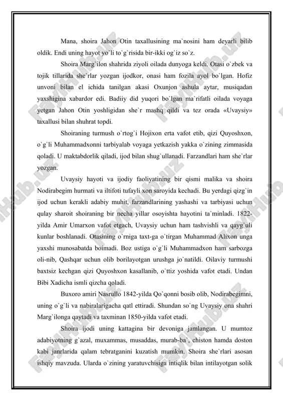 k. endi uning hayot yo`li to`g`risida bir-ikki og`iz so`z. shoira marg`ilon shahrida ziyoli oilada dunyoga keldi. otasi o`zbek va tojik tillarida she`rlar yozgan ijodkor, onasi ham fozila ayol bo`lgan. hofiz unvoni bilan el ichida tanilgan akasi oxunjon ashula aytar, musiqadan yaxshigina xabardor edi. badiiy did yuqori bo`lgan ma`rifatli oilada voyaga yetgan jahon otin yoshligidan she`r mashq qildi va tez orada «uvaysiy» taxallusi bilan shuhrat topdi. shoiraning turmush o`rtog`i hojixon erta vafot etib, qizi quyoshxon, o`g`li muhammadxonni tarbiyalab voyaga yetkazish yakka o`zining zimmasida qoladi. u maktabdorlik qiladi, ijod bilan shug`ullanadi. farzandlari ham she`rlar yoz​gan. uvaysiy hayoti va ijodiy faoliyatining bir qismi malika va shoira nodirabegim hurmati va iltifoti tufayli xon saroyida kechadi. bu yerdagi qizg`in ijod uchun kerakli adabiy muhit, farzandlarining yashashi va tarbiyasi uchun qulay sharoit shoiraning bir necha yillar osoyishta hayotini ta`minladi. 1822-yilda amir umarxon vafot etgach, uvaysiy uchun ham tashvishli va qayg`uli kunlar boshlanadi. otasining o`rniga taxt-ga o`tirgan …