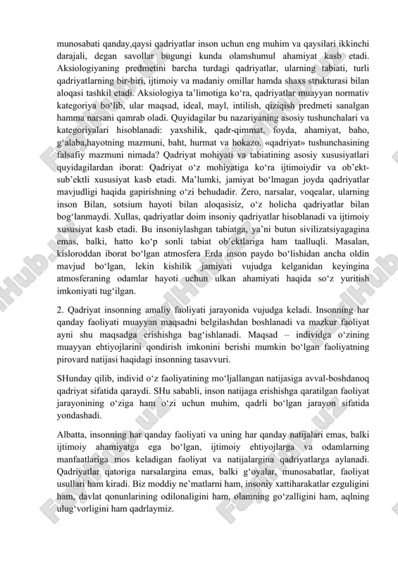 artiyalar, jamoat birlashmalari, diniy tashkilotlar, harakatlarning vakillari tomonidan taklif qilinayotgan, hatto majburiy tarqatilayotgan yangi qadriyatlarga moslashishga majbur etuvchi davrlarda alohida ahamiyat kasb etadi. qadriyatlar va mo‘ljallarni yo‘qotish yoki vujudga kelgan qadriyatlar tizimi-dan voz kechish esa muqarrar tarzda jamiyatning tanazzulga yuz tutishi va parchalanishiga olib keladi. qadriyatlar – madaniyatning tizim yaratuvchi muhim omili. qadriyatlar mazmuniga qarab butun jamiyat haqida hukm chiqarish mumkin. shu sababli, qadriyatlar nima, qadriyat va bahoning o‘zaro munosabati qanday,qaysi qadriyatlar inson uchun eng muhim va qaysilari ikkinchi darajali, degan savollar bugungi kunda olamshumul ahamiyat kasb etadi. aksiologiyaning predmetini barcha turdagi qadriyatlar, ularning tabiati, turli qadriyatlarning bir-biri, ijtimoiy va madaniy omillar hamda shaxs strukturasi bilan aloqasi tashkil etadi. aksiologiya ta’limotiga ko‘ra, qadriyatlar muayyan normativ kategoriya bo‘lib, ular maqsad, ideal, mayl, intilish, qiziqish predmeti sanalgan hamma narsani qamrab oladi. quyidagilar bu nazariyaning asosiy tushunchalari va kategoriyalari hisoblanadi: yaxshilik, qadr-qimmat, foyda, ahamiyat, baho, g‘alaba,hayotning mazmuni, baht, hurmat va hokazo. «qadriyat» tushunchasining …