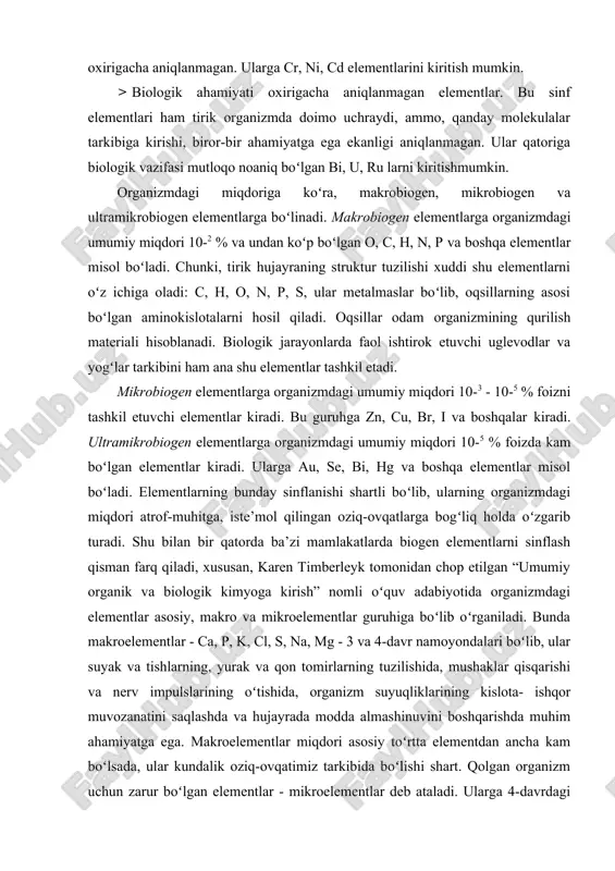 olekulalar tarkibiga kirishi, biror-bir ahamiyatga ega ekanligi aniqlanmagan. ular qatoriga biologik vazifasi mutloqo noaniq boʻlgan bi, u, ru larni kiritishmumkin. organizmdagi miqdoriga koʻra, makrobiogen, mikrobiogen va ultramikrobiogen elementlarga boʻlinadi. makrobiogen elementlarga organizmdagi umumiy miqdori 10-2 % va undan koʻp boʻlgan o, c, h, n, p va boshqa elementlar misol boʻladi. chunki, tirik hujаyrаning struktur tuzilishi xuddi shu elеmеntlаrni oʻz ichigа оlаdi: c, h, o, n, p, s, ulаr mеtаlmаslаr boʻlib, оqsillаrning аsоsi boʻlgаn аminоkislоtаlаrni hоsil qilаdi. oqsillar odam organizmining qurilish materiali hisoblanadi. biologik jarayonlarda faol ishtirok etuvchi uglevodlar va yogʻlar tarkibini ham ana shu elementlar tashkil etadi. mikrobiogen elementlarga organizmdagi umumiy miqdori 10-3 - 10-5 % foizni tashkil etuvchi elementlar kiradi. bu guruhga zn, cu, br, i va boshqalar kiradi. ultramikrobiogen elementlarga organizmdagi umumiy miqdori 10-5 % foizda kam boʻlgan elementlar kiradi. ularga au, se, bi, hg va boshqa elementlar misol boʻladi. elementlarning bunday sinflanishi shartli boʻlib, ularning organizmdagi miqdori …