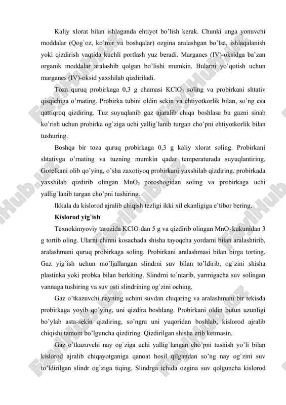 portlash yuz beradi. marganes (iv)-oksidga ba’zan organik moddalar aralashib qolgan bo’lishi mumkin. bularni yo’qotish uchun marganes (iv)-oksid yaxshilab qizdiriladi. toza quruq probirkaga 0,3 g chamasi kclo3 soling va probirkani shtativ qisqichiga o’rnating. probirka tubini oldin sekin va ehtiyotkorlik bilan, so’ng esa qattiqroq qizdiring. tuz suyuqlanib gaz ajaralib chiqa boshlasa bu gazni sinab ko’rish uchun probirka og`ziga uchi yallig`lanib turgan cho’pni ehtiyotkorlik bilan tushuring. boshqa bir toza quruq probirkaga 0,3 g kaliy xlorat soling. probirkani shtativga o’rnating va tuzning mumkin qadar temperaturada suyuqlantiring. gorelkani olib qo’ying, o’sha zaxotiyoq probirkani yaxshilab qizdiring, probirkada yaxshilab qizdirib olingan mno2 poroshogidan soling va probirkaga uchi yallig`lanib turgan cho’pni tushiring. ikkala da kislorod ajralib chiqish tezligi ikki xil ekanligiga e’tibor bering. kislorod yig`ish texnokimyoviy tarozida kclo3dan 5 g va qizdirib olingan mno2 kukunidan 3 g tortib oling. ularni chinni kosachada shisha tayoqcha yordami bilan aralashtirib, aralashmani quruq probirkaga soling. probirkani aralashmasi bilan birga torting. gaz yig`ish …
