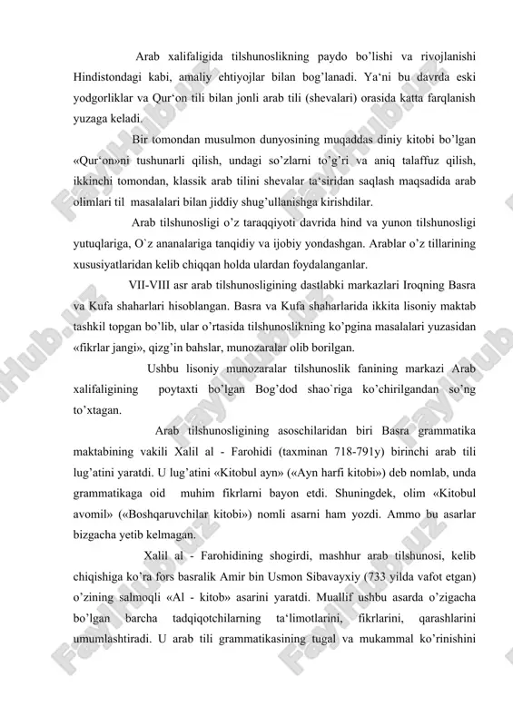 ni umumlashtiradi. u arab tili grammatikasining tugal va mukammal ko’rinishini taqdim etadi. ushbu asar har ikkala: basra va kufa maktabi vakillari tomonidan bir xilda yuqori baholangan va qadrlangan. kelib chiqishiga ko’ra yunon abu-abayda (770-837) noyob so’z va ibora, ifodalarning keng qamrovli lug’atini tuzadi. bog’dodlik hind sag’ani (1181-1252) 20 tomlik lug’at yaratadi va uni «to’lqinlar toshqini» deb nomlaydi. misrlik ibn mansur (1232-1311) katta hajmdagi salmoqli lug’at tuzib, uni «arab tili» deb ataydi. sherozlik fors feruzobodi (1329-1414) 60 tomlik lug’at tuzgan va uni «qomus» (okean) deb nomlagan. bundan keyin yaratilgan ko’plab lug’atlar ham «qomus» nomi bilan ataladigan bo’lgan. arab leksikografiyasida lug’atlar mazmuniga ko’ra olti guruhga bo’linadi: 1. to’liq izohli lug’atlar. 2. predmet lug’atlari (masalan, hayvonlar bilan bog’liq lug’atlar va b). 3. sinonimlar lug’ati. 4. noyob so’zlar lug’ati. 5. ¤zlashgan so’zlar lug’ati. 6. tarjima lug’atlari. arab leksikografiyasi sharq - eron, turkiya, qisman hind xalqlariga ham, yevropa xalqlariga ham katta ta‘sir ko’rsatdi. arab tilshunoslari, …