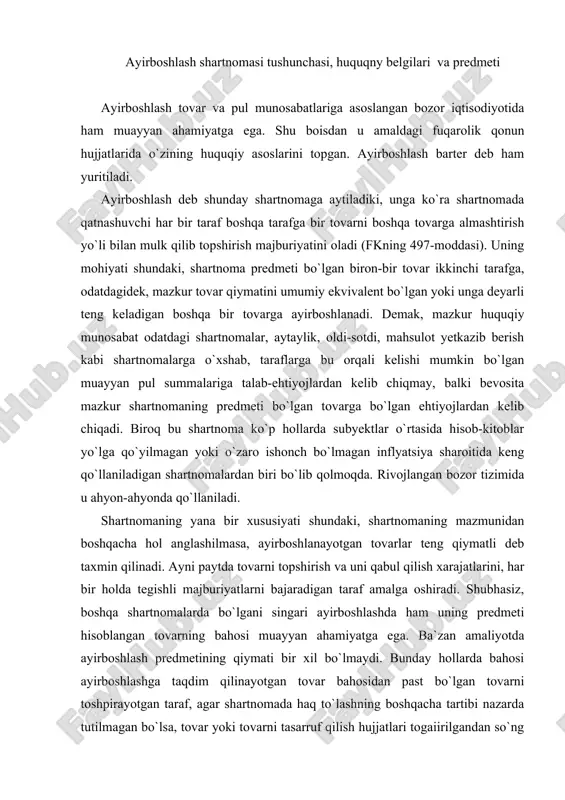 redmetining qiymati bir xil bo`lmaydi. bunday hollarda bahosi ayirboshlashga taqdim qilinayotgan tovar bahosidan past bo`lgan tovarni toshpirayotgan taraf, agar shartnomada haq to`lashning boshqacha tartibi nazarda tutilmagan bo`lsa, tovar yoki tovarni tasarruf qilish hujjatlari togaiirilgandan so`ng kechiktirmasdan baholardagi farqni to`lashi lozim bo`ladi. fkning 242-moddasiga ko`ra, agar qonun, shartnoma yoki majburiyatning mohiyatidan boshqacha hol anglashilmasa, qarzdor hisoblangan taraf bunday majburiyatni kreditor talab qilgan kundan boshlab yetti kunlik muddat ichida bajarishi shart. ayrim hollarda tovarlar o`rtasidagi yuqorida tilga olingan farq doimo konkret belgilanavermaydi. fuqarolik qonunchiligining mazmunidan anglashilishicha, bunday hollarda shartnomani bajarganlik uchun xuddi shunga o`xshash vaziyatlarda odatda shunday tovarlar, ishlar yoki xizmatlar uchun olinadigan baholar – haq to`lanishi kerak. aynan bunday xrllarda ish muomalasi odatlari, ya`ni odat huquqi normalari qo`llaniladi (fkning 6-moddasi tartibida). ayirboshlash shartnomasi quyidagi huquqiy belgilari bilan xarakterlidir: birinchidan, ayirboshlash konsensual shartnoma hisoblanadi, ya`ni unga ko`ra taraflarning huquq va burchlari shartnoma qonun talablari doirasida rasmiylashtirilgan paytda vujudga keladi; ikkinchidan, ayirboshlash haq …