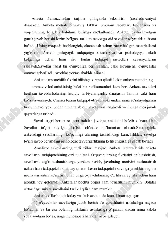 uchun ham alohida joy qoldiradi. anketalar pochta orqali ham jo'natilishi mumkin. bolalar o'rtasidagi anketa savollarini tashkil qilish ham mumkin. anketa qo'llash juda kulay va shubxasiz, juda katta kimmatga ega: 1) o'quvchilar savollariga javob berish o'z qarashlarini asoslashga majbur bo'ladilar va bu esa bolaning fikrlarini asoslashga o'rgatadi, undan nima xakda so'ralayotgan bo'lsa, unga munosabati harakterini belgilaydi. 2) anketa juda ko'p kishilar guruhi jalb etiladi, bu esa bolalarning umumiy qarashlari, tushunchalaridagi umumiy yutuq va kamchiliklarini aniqlashga imkon beradi: 3) anketa yordamida bu yoki bu masalada bolalarning jamoatchilik fikrlarini aniqlash mumkin. 4) anketa materiallari asosida ma'lum sharoitda bolaning atrof olam bilan bir tomonlama aloqasi o'rnatiladi, uning ma'naviy rivojlvnish darajasi belgilanadi va x. ma'lumotlar ishonchli bo'lishi uchun anketa so'roqlariga bir xil bolalardan kamida 400 tasi qatnashishi lozim. anketa so'roqlari natijasiga olingan materiallar qayta ishlanadi bir guruh boshqa guruhlar bilan solishtiriladi va chiqarilgan xulosalar bolalar tarbiyasi uchun foydalaniladi. anketani tuzishda quyidagi umumiy rioya qilish zarur. …