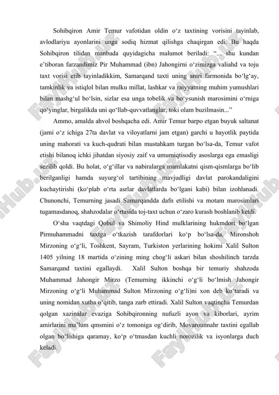 deb ko‘taradi va uning nomidan xutba o‘qitib, tanga zarb ettiradi. xalil sulton vaqtincha temurdan qolgan xazinalar evaziga sohibqironning nufuzli ayon va kiborlari, ayrim amirlarini ma’lum qmsmini o‘z tomoniga og‘dirib, movarounnahr taxtini egallab olgan bo‘lishiga qaramay, ko‘p o‘tmasdan kuchli norozilik va isyonlarga duch keladi. avvalo, temurning kenja o‘g‘li shohruh mirzo hirotda o‘z nomiga xutba o‘qitib, tanga zarb etishni joriy qildi. shundan so‘ng turkiston hokimi shayx nuriddin va farg‘ona hokimi amir xudoydod xalil sultonga qarshi isyon ko‘taradilar. bu isyonga o‘tror hokimi berdibek ham qo‘shiladi. xalil sultonning ukasi mirzo sulton husayn amudaryo bo‘ylarida o‘z akasiga qarshi bosh ko‘taradi. temur taxtining asosiy valiahdi bo‘lgan pirmuhammad amudaryodan kechib o‘tib, xalil sultonga qarshi nasafga qo‘shin tortadi. xalil sultonni iroq tomondan otasi mironshoh mirzo qo‘llab-quvvatlab turgan bo‘lishiga qaramay, unga qarshi nizolar kuchayib bordi. natijada 1405 yilning oxirlariga kelib xurosonda shohrux mirzo, balx, g‘azna va qandahorda pirmuhammad mirzo, g‘arbiy eron va ozarbayjonda mironshoh mirzoning o‘g‘illari umar mirzo bilan …