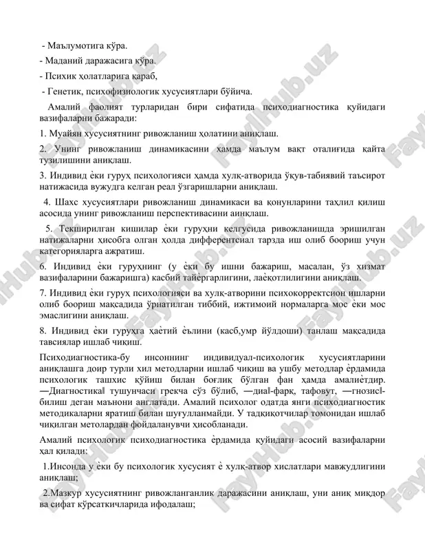 да аниқлаш мумкин. бунда тадқиқотчининг вазифаси қўлга киритилган маълумотларни тартибга солиш (масалан, ўсиб боориш даражасига кўра). диагностика қилинаѐтган белгилар тадқиқот вазифаларидан келиб чиқиб, турлича психологик фарқларни ўз ичига олади: - ёш бўйича. - маълумотига кўра. - маданий даражасига кўра. - психик ҳолатларига қараб, - генетик, психофизиологик хусусиятлари бўйича. амалий фаолият турларидан бири сифатида психодиагностика қуйидаги вазифаларни бажаради: 1. муайян хусусиятнинг ривожланиш ҳолатини аниқлаш. 2. унинг ривожланиш динамикасини ҳамда маълум вақт оталиғида қайта тузилишини аниқлаш. 3. индивид ѐки гуруҳ психологияси ҳамда хулқ-атворида ўқув-табиявий таъсирот натижасида вужудга келган реал ўзгаришларни аниқлаш. 4. шахс хусусиятлари ривожланиш динамикаси ва қонунларини таҳлил қилиш асосида унинг ривожланиш перспективасини аинқлаш. 5. текширилган кишилар ѐки гуруҳни келгусида ривожланишда эришилган натижаларни ҳисобга олган ҳолда дифферентcиал тарзда иш олиб боориш учун категорияларга ажратиш. 6. индивид ѐки гуруҳнинг (у ѐки бу ишни бажариш, масалан, ўз хизмат вазифаларини бажаришга) касбий тайѐргарлигини, лаѐқотлилигини аниқлаш. 7. индивид ѐки гуруҳ психологияси ва хулқ-атворини психокорректcион ишларни …