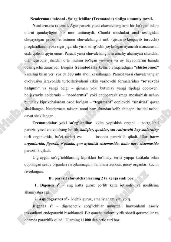 tikula bilan qoplangan sezuv organlari rivojlanmagan, hammasi xunosa; jinsiy organlari kuchli rivojlangan. bu parazit chuvalchanlarning 2 ta kenja sinfi bor. 1. digenea sc – eng katta gurux bo’lib katta iqtisodiy va meditsina ahamiyatga ega. 2. aspidogastrea sc - kichik gurux, amaliy ahamiyati yo’q. digenea sc – digenenetik sorg’ichlilar umurtqali hayvonlarni asosiy taksonlarni endoparaziti hisoblanadi .bir qancha turlarni yirik shoxli qoramollar va odamda parazitlik qiladi. ularning 11000 dan ortiq turi bor. bular ichida xitoy ikkiog’izlisi (opisthorchis sinensis) uy hayvonlari, it va odam o’t pufagida uchraydi. sharqiy osiyoda 20 mln odam zararlangan. voyaga yetganda 8 yilgacha yashaydi. 1 kunda 4000 tagacha tuxum qoyadi. migratsiyasi “zararlangan hayvon - mollyuska - baliq – odam yoki uy hayvonlari”. sсhistosoma mansoni turi afrika va tropik amerikada uchraydi. lichinkasi mollyuskalardan odam terisiga yopishib, teri to’qimaliga o’tadi. tuxumi ichak venasidan ichakka o’tadi va fekaliy bilan tashqi muhitga chiqadi. agar tuxum suvga tushsa tezda mirotsidiy lichinka chiqib u molluskalarga …
