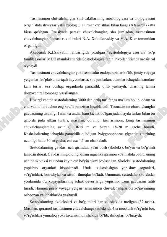 i tutib turadi. hamma jinsiy voyaga yetgan tasmasimon chuvalchangiar o'z xo'jayinining oshqozon va ichaklarida yashaydi. sestodalarning skolekslari va bo'g'imlari har xil shaklda tuzilgan (32-rasm). masalan, qoramol tasmasimon chuvalchangi skoleksida 4 ta muskulli so'rg'ichi bor, so'rg'ichlari yumaloq yoki tuxumsimon shaklda bo'lib, ilmoqlari bo'lmaydi. keng tasmasimon chuvalchangda esa yopishuvchi tirqishi yoki botridiy skoleksining ikki yonida joylashgan. botridiy kuchli muskulli, juda qattiq yopishadigan maxsus organ hisoblanadi. ilmoq va ilmoqchalari ham bar xil tuzilgan. ular ko'pincha skoleks markazida, so'rg'ichlar o'rtasidagi kichkina xartumchaga gultoj barglar singari joylashgan. cho'chqa tasmasimonida odatda to'rtta maxsus paypaslagichsimon xartumga o'rnashgan ilmoqchalari bo'ladi. bu xartumlar maxsus qinchaga kirishi mumkin. skoleksdan keyingi gavdaning kichik bo'limi-bo'yin bo'lib, u o'sish zonasi hisoblanadi, ya'ni u yerdan yosh bo'g'imlar shakllanadi. har xil sestodalar proglottidlarining soni turlicha bo'ladi. ba'zi turlarida proglottidlarining soni 4 mingdan ortiq bo'ladi, ammo ayrimlarida 3-4 ta proglottidlari bo'ladi. 32-rasm. tasmasimon chuvalchanglar so’rg’ichlari va proglottidlari: a-cho’chqa nasmasimoni, b-qoramol tasmasimoni. d-keng tasmasimon. tasmasimon chuvalchanglar tanasi …
