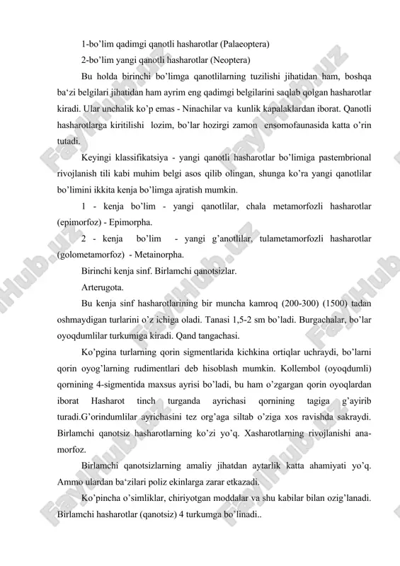 da katta o’rin tutadi. keyingi klassifikatsiya - yangi qanotli hasharotlar bo’limiga pastembrional rivojlanish tili kabi muhim belgi asos qilib olingan, shunga ko’ra yangi qanotlilar bo’limini ikkita kenja bo’lim​ga ajratish mumkin. 1 - kenja bo’lim - yangi qanotlilar, chala metamorfozli hasharotlar (epimorfoz) - epimorpha. 2 - kenja bo’lim - yangi g’anotlilar, tulametamorfozli hasharotlar (golometamorfoz) - metainorpha. birinchi kenja sinf. birlamchi qanotsizlar. arterugota. bu kenja sinf hasharotlarining bir muncha kamroq (200-300) (1500) tadan oshmaydigan turlarini o’z ichiga oladi. tanasi 1,5-2 sm bo’ladi. burgachalar, bo’lar oyoqdumlilar turkumiga kiradi. qand tangachasi. ko’pgina turlarning qorin sigmentlarida kichkina ortiqlar uchraydi, bo’larni qorin oyog’larning rudimentlari deb hisoblash mumkin. kollembol (oyoqdumli) qornining 4-sigmentida maxsus ayrisi bo’ladi, bu ham o’zgargan qorin oyoqlardan iborat hasharot tinch turganda ayrichasi qornining tagiga g’ayirib turadi.g’orindumlilar ayrichasini tez org’aga siltab o’ziga xos ravishda sakraydi. birlamchi qanotsiz hasharotlarning ko’zi yo’q. xasharotlarning rivojlanishi ana​morfoz. birlamchi qanotsizlarning amaliy jihatdan aytarlik katta ahamiyati yo’q. ammo ulardan ba‘zilari poliz …