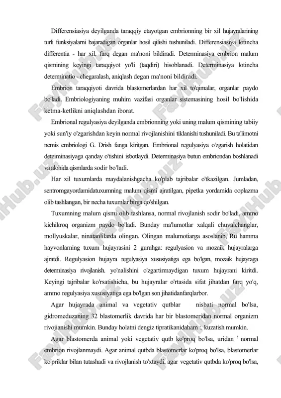 lyasiya xususiyatiga ega bo'lgan son jihatidanfarqlarbor. agar hujayrada animal va vegetativ qutblar nisbati normal bo'lsa, gidromeduzaning 32 blastomerlik davrida har bir blastomeridan normal organizm rivojianishi mumkin. bunday holatni dengiz tipratikanidaham :. kuzatish mumkin. agar blastomerda animal yoki vegetativ qutb ko'proq bo'lsa, uridan ! normal embrion rivojlanmaydi. agar animal qutbda blastomerlar ko'proq bo'lsa, blastomerlar ko'priklar bilan tutashadi va rivojlanish to'xtaydi, agar vegetativ qutbda ko'proq bo'lsa, entoderma ko'proq rivojlanadi, ektoderma kam rivojlanadi. demak, blastomer hosil bo'layotganda qutblar nisbati ' normal boimasa, rivojlanishm regulyasiya qiluvchi qism yetishmasligi yoki ko'payib ketishi, buning natijasida rivojlanish jarayoni buzilishi mumkin. dengiz tipratikanining blastomerlarini bir-biridan ajratib, keyin tartibsiz aralashtirilganda ham organizm paydo bo'ladi. ammo normal rivojlanish . regulyasiyasi buziladi. sichqonlarda 2 blastomerlik davrida blastomerlar bir-biridan ajratilganda har biridan normal embrion taraqqiy etgan. bundan tashqari 2-3 ta embrion qo'shilganda ham normal rivojlanish kuzatilgan. bu tajribalardan xulosa shuki, birinchidan, rivojlanishning qaysi bosqichida embrion qismlarida determinasiya jarayoni boshlanishi, ikkinchidan, regulyasiya hodisasi …