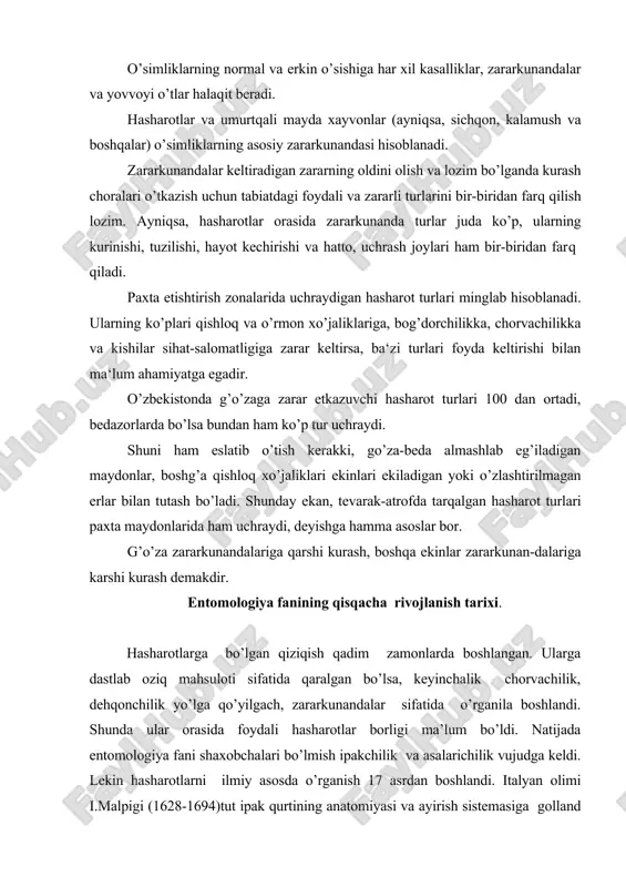 ga keldi. lekin hasharotlarni ilmiy asosda o’rganish 17 asrdan boshlandi. italyan olimi i.malpigi (1628-1694)tut ipak qurtining anatomiyasi va ayirish sistemasiga golland olimi ya. svammerdama (1637-1680) hasharotning anatomiyasi hamda metamorfozasiga asos soldilar. 18 asrda buyuk shved olimi, tabiatshunos k. linney (1707-1778) ning “tabiat sistematikasi” asarida hasharotlar ko’zga ko’rinarli o’rinni egallaydi. o’sha davrning buyuk tabiatshunos olimi r.a. reomyur (1683-1757) hasharotlarning morfologiyasi va biologiyasini o’rgandi. 18 asrning ikkinchi yarmida rossiyada hasharotlar faunasini o’rganishda tabiatshunos olim, akademik p.s.pallas (1741-1811) katta hissa qo’shdi. 19 asrda fan va madaniyatning rivojlanish natijasida entomologiyaning fan sifatida shakllanishga sharoit yaratildi. o’sha davrda bir qancha mamlakatlarda entomologik ilmiy jamiyatlar tashkil etildi. masalan, 1832 yil franstiyada, 1833 yil angliyada shunday jamiyat tuzildi. bizning mamlakatimizda 1859 yili rus entomologik ilmiy jamiyati tashkil etildi. hozirgi kunda butunittifoq entomologik jamiyati bu sohani rivojlantirish yo’lida katta ishlarni amalga oshirmoqda. uning birinchi prezidenti mashhur olim , akademik k.m. ber edi. rossiyada entomologiya fanini rivojlantirish g.i. fisher …