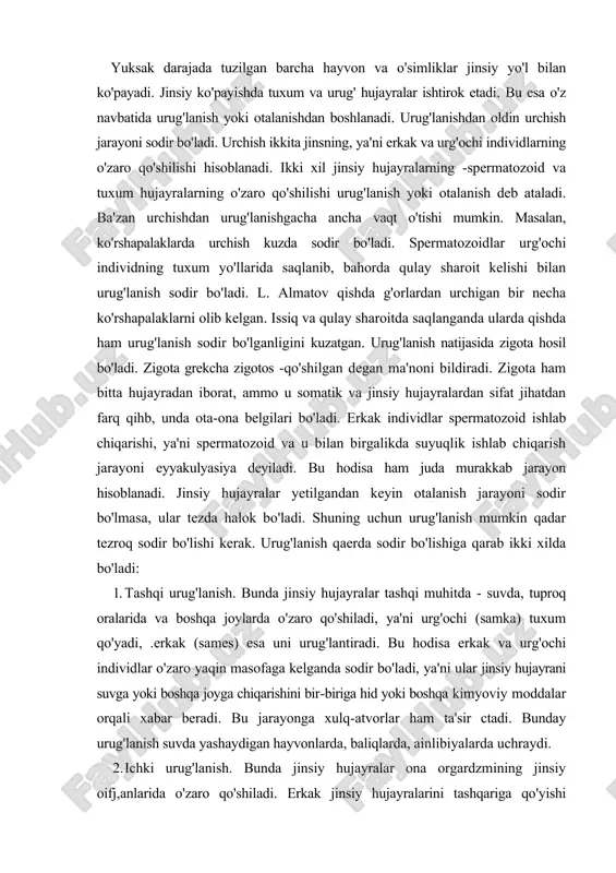 bo'ladi, ya'ni ular jinsiy hujayrani suvga yoki boshqa joyga chiqarishini bir-biriga hid yoki boshqa kimyoviy moddalar orqali xabar beradi. bu jarayonga xulq-atvorlar ham ta'sir ctadi. bunday urug'lanish suvda yashaydigan hayvonlarda, baliqlarda, ainlibiyalarda uchraydi. 2. ichki urug'lanish. bunda jinsiy hujayralar ona orgardzmining jinsiy oifj,anlarida o'zaro qo'shiladi. erkak jinsiy hujayralarini tashqariga qo'yishi uuiiiikin. urg'ochilari esa uni o'zining jinsiy teshiklariga kiritib oladi. masalan, liasliarotlarning ba'zilarida shu holatm" uchratish mumkin. bu tashqi-ichki olalanish deb ataladi. ba'zilarida erkaklari spermani urg'ochi jinsiy organlariga licvosita kiritib qo'yadi. masalan, sut emizuvchilarda shunday bo'ladi. bu kiliki otalanish deb ataladi. ba'zilarida ichki otalanish bo'lsa ham, embrion tashqi muhitda rivojlanadi. masalan, qushlarda, repteliyalarda shunday holat kuzatiladi. zuluklarning urchish jarayoni boshqa hayvonlardan farq qiladi. ular germafrodit bo'lib, urug'lanish ichki bo'ladi. jag'li zuluklar kopulyativ organi orqali spermatozoidlarini urg'ochi jinsiy organlariga o'tkazadi. baliq zulugida esa spermatozoidlanu spermatofora holida urg'ochi zuluk terisining ustiga qo'yadi. spermatofora qo'yilgan joydagi teri yumshaydi va teri orqali spermatozoid tuxum yo'llariga …
