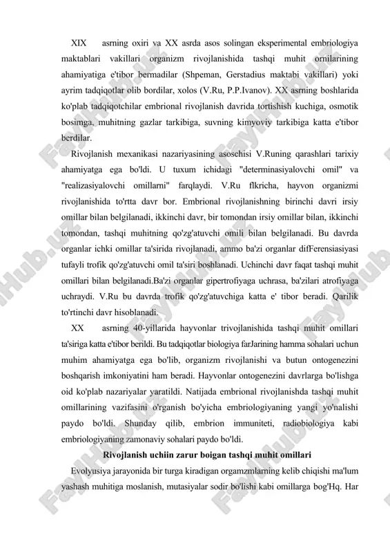 l rivojlanishda tashqi muhit omillarining vazifasini o'rganish bo'yicha embriologiyaning yangi yo'nalishi paydo bo'ldi. shunday qilib, embrion immuniteti, radiobiologiya kabi embriologiyaning zamonaviy sohalari paydo bo'ldi. rivojlanish uchiin zarur boigan tashqi muhit omillari evolyusiya jarayonida bir turga kiradigan orgamzmlarning kelib chiqishi ma'lum yashash muhitiga moslanish, mutasiyalar sodir bo'lishi kabi omillarga bog'hq. har xil turga kiradigan organizmlar turli o'zgaruvchanlik va muhit o'zgaiishlariga fiziologik jihatdan moslashadi. 8 million yillar davomida lesh balig'i deyarli o'zgarmagan. ammo lesh balig'i liar xil muhit sharoitlariga tez moslashadigan baliq hisoblanadi. bunday moslanish bu baliqda irsiy jihatdan nasldan naslga o'tadi. bir xil sharoitga ega bo'lgan suvda har xil turga kiradigan organizmlar yashaydi. ammo bir xil sharoit turli xil turlarga kiradigan organizmlarga bir xil ta'sir etmaydi. hayvonlarning tuxumi va embrioni har xil bo'ladi. evolyusiya jarayonida har xil hayvonlar turlicha rivojlanish yo'lini tanlagan. bir hayvonning rivojlanishi uchun optimal bo'lgan sharoit boshqa tur individlari uchun neytral yoki zararli bo'lishi mumkin. evolyusiya jarayonida organizmning …