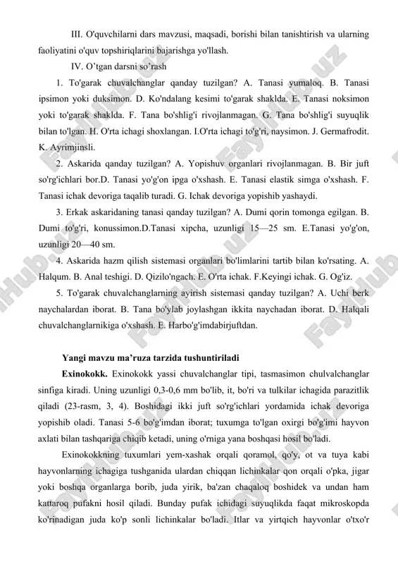 ig'i rivojlanmagan. g. tana bo'shlig'i suyuqlik bilan to'lgan. h. o'rta ichagi shoxlangan. i.o'rta ichagi to'g'ri, naysimon. j. germafrodit. k. ayrimjinsli. 2. askarida qanday tuzilgan? a. yopishuv organlari rivojlanmagan. b. bir juft so'rg'ichlari bor.d. tanasi yo'g'on ipga o'xshash. e. tanasi elastik simga o'xshash. f. tanasi ichak devoriga taqalib turadi. g. ichak devoriga yopishib yashaydi. 3. erkak askaridaning tanasi qanday tuzilgan? a. dumi qorin tomonga egilgan. b. dumi to'g'ri, konussimon.d.tanasi xipcha, uzunligi 15—25 sm. e.tanasi yo'g'on, uzunligi 20—40 sm. 4. askarida hazm qilish sistemasi organlari bo'limlarini tartib bilan ko'rsating. a. halqum. b. anal teshigi. d. qizilo'ngach. e. o'rta ichak. f.keyingi ichak. g. og'iz. 5. to'garak chuvalchanglarning ayirish sistemasi qanday tuzilgan? a. uchi berk naychalardan iborat. b. tana bo'ylab joylashgan ikkita naychadan iborat. d. halqali chuvalchanglarnikiga o'xshash. e. harbo'g'imdabirjuftdan. yangi mavzu ma’ruza tarzida tushuntiriladi exinokokk. exinokokk yassi chuvalchanglar tipi, tasmasimon chulvalchanglar sinfiga kiradi. uning uzunligi 0,3-0,6 mm bo'lib, it, bo'ri va tulkilar ichagida …