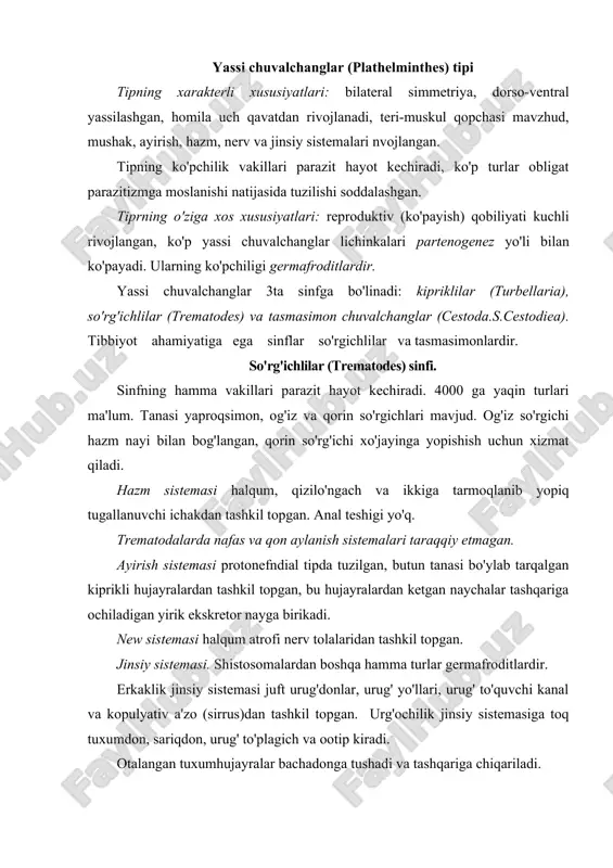 asiga toq tuxumdon, sariqdon, urug' to'plagich va ootip kiradi. otalangan tuxumhujayralar bachadonga tushadi va tashqariga chiqariladi. yetuk bosqichlari faqat umurtqalilarda, lichinka bosqichlari esa –umurtqasizlarda parazitlik qiladi. ularning birinchi oraliq xo'jayini albatta yumshoq tanlilar (mollyuskalar) vakillaridan biri hisoblanadi. tuxumdan miratsidiyalar chiqib, mollyuskalar organizmida partenogenez yo'li bilan sporotsistalar va rediyalar hosil bo'ladi. keyin serkariyalar hosil bo'ladi va asosiy xo'jayinga o'tib yetuk shaklga aylanadi. ko'p turlarda 2 yoki 3 oraliq ho'jayinlari mavjud. sinfning 40ga yaqin turi odam parazitlari hisoblanadi. trematodalar qo'zg'atadigan kasallik trematodozlar deyiladi. jigar so'rg'ichi (fasciola hepatica) – fasciolez qo'zg'atuvchisi xo'jayin organizmida joylashishi. jigarning o't yo'llarida, o't pufagida, ba'zan oshqozon osti bezida parazitlik qiladi. geografik tarqalishi. parazit hamma hududlarda tarqalgan. morfologiyasi. uzunligi 3-5 sm gacha yetadi. bachadoni qorin so'rgichi orqasiga joylashgan. urug'donlari, sariqdonlari vatuxumdoni o'ta shohlangan (1-rasm). hayot sikli. asosiy xo'jayini o'simlikxo'r hayvonlar va odam, oraliq xo'jayini esa kichik hovuz mollyuskasi (limnea truncatula) hisoblanadi. fassiolalarda juda ko'p tuxum hujayralar hosil bo'ladi va …