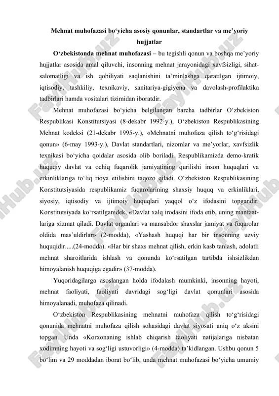 ayoti, mehnat faoliyati, faoliyаti davridagi sog‘ligi davlat qonunlari asosida himoyalanadi, muhofaza qilinadi. o‘zbekiston respublikasining mehnatni muhofaza qilish to‘g‘risidagi qonunida mehnatni muhofaza qilish sohasidagi davlat siyosati aniq o‘z aksini topgan. unda «korxonaning ishlab chiqarish faoliyati natijalariga nisbatan xodimning hayoti va sog‘ligi ustuvorligi» (4-modda) ta’kidlangan. ushbu qonun 5 bo‘lim va 29 moddadan iborat bo‘lib, unda mehnat muhofazasi bo‘yicha umumiy qoidalar (1-bo‘lim, 7 moddadan iborat); mehnatning muhofaza qilinishini ta’minlash (2-bo‘lim, 8 moddadan iborat); ishlovchilarning mehnatni muhofaza qilishga doir huquqlarini ruyobga chiqarishdagi kafolatlar (3-bo‘lim, 6 moddadan iborat); mehnatni muhofaza qilishga doir qonunlar va boshqa me’yoriy hujjatlarga rioya etilishi ustidan davlat va jamoatchilik nazorati (4-bo‘lim, 3 moddadan iborat); mehnatni muhofaza qilish to‘g‘risidagi qonunlar va boshqa me’yoriy hujjatlarni buzganlik uchun javob-garlik (5-bo‘lim, 5 moddadan iborat) masalalari aniq yoritilgan. 1995-yil 21-dekabrda o‘zbekiston respublikasining mehnat kodeksi qabul qilindi va u 1996-yil aprel oyidan boshlab amalda kuchga kirdi. ushbu qonunda ko‘rsatilishicha, xavfsizlik texnikasiga, ishlab chiqarish sanitariyasiga, yong‘in chiqishidan saqlanishga …