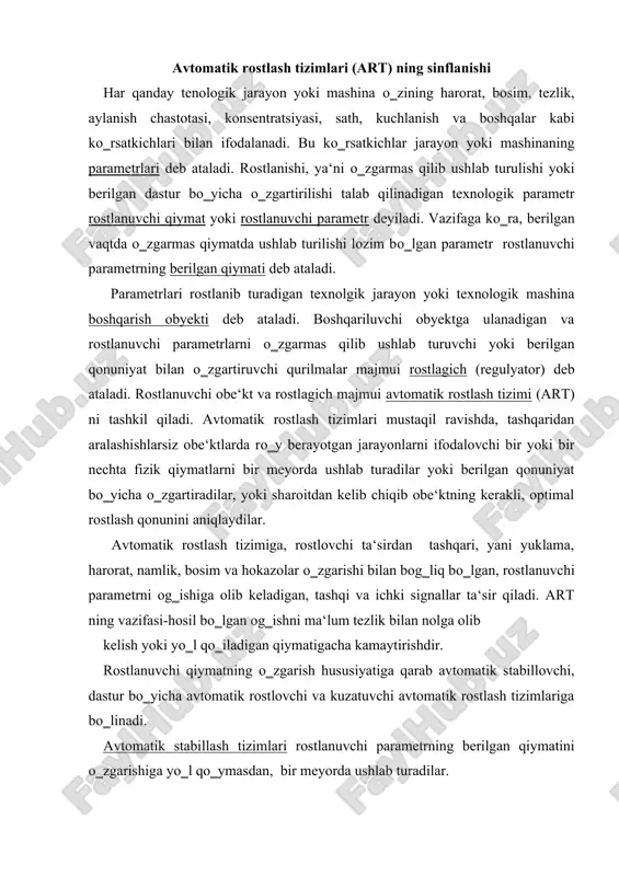 iyatiga qarab avtomatik stabillovchi, dastur bо‗yicha avtomatik rostlovchi va kuzatuvchi avtomatik rostlash tizimlariga bо‗linadi. avtomatik stabillash tizimlari rostlanuvchi parametrning berilgan qiymatini о‗zgarishiga yо‗l qо‗ymasdan, bir meyorda ushlab turadilar. rostlanuvchi parametrning ―og‗ishi‖ faqatgina har-xil tashqi va ichki ta‘sirlar (yuklamaning, tashqi muhit harorati va hokazolarning о‗zgarishi) oqibatida sodir bо‗lishi mumkin va bu ta‘sirlar tugallanishi bilanoq u, tizim tomonidan kerakli miqdorgacha kamaytirilishi yoki umuman yо‗q qilinishi kerak. demak, bu tizimda, rostlanuvchi parametrning berilgan qiymati о‗zgarmasdir. dasturli rostlash tizimlarida rostlanuvchi parametrning berilgan qiymati о‗zgarmas bо‗lmaydi, balki vaqt bо‗yicha oldindan belgilangan qonunga binoan о‗zgaradi. ish jarayonida berilgan qiymat (topshiriq) avtomatik tarzda rostlanuvchi qiymat о‗zgarishi lozim bо‗lgan qonun bо‗yicha о‗zgaradi. kuzatuvchi tizimlarda rostlanuvchi parametrning berilgan qiymati oldindan noma‘lum bо‗lgan qonun bо‗yicha katta chegarada tebranishi mumkin, ya‘ni vaqtning erkin funksiyasidir. ish jaryonida rostlanuvchi parametr berilgan qiymat (topshiriq) bilan uzluksiz tarzda taqqoslanadi va unga tо‗liq va mos ravishda о‗zgarib boradi, ya‘ni tizim uning ketidan kuzatadi. yuqorida kо‗rilgan uchta …