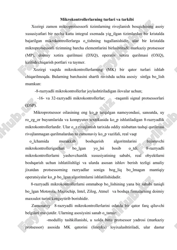 ashkillanishi, u xolda bitta protsessor yadrosi (markaziy protsessor) asosida mk qatorini (lineyka) loyixalashtiriladi, ular dastur xotirasining turi va xajmi bilan, axborot xotirasining xajmi, tashqi modul tо‗plamlari va sinxronlash chastotasi bilan farqlanadilar. -mk ning yopiq arxitekturasidan foydalanish, u magistralning manzillar va axborotlar yо‗lining mk g‗ilof oyoqchalariga chiqarilmaganligi bilan xarakterlanadi. shundek qilib, mk tugatilgan axborotlarga ishlov berish tizimi bо‗lib, uning imkoniyatlarini manzil va axborotlarning parallel magistrallarini qо‗llash orqali oshirish nazarda tutilmagan. -tipik funksional tashqi modullaridan foydalanish (taymer, voqea protsessorlari, ketma-ket interfeys kontrollerlari, analog-raqam о‗zgartiruvchilar va boshqalar), turli ishlab chiqaruvchilarning mk da ishlash algoritmlari kam farqlanadi; - mk maxsus vazifalar registrini dastlabki xolatga о‗tqazish jaroyonida beriluvchi tashqi modullarning ish tartiblari sonini oshishi. modulli tamoil asosida qurilgan bir oilaning barcha mk lari bir xil protsessor yadrosiga ega bо‗ladilar va mk ning turli modellarini ajratib turuvchi о‗zgaruvchan funksional blokka ega bо‗ladi. 4.1-chizmada modulli mk tarkibiy sxemasi keltirilgan. protsessor yadrosi о‗z tarkibiga quyidagi qurilmalarni oladi: -markaziy …