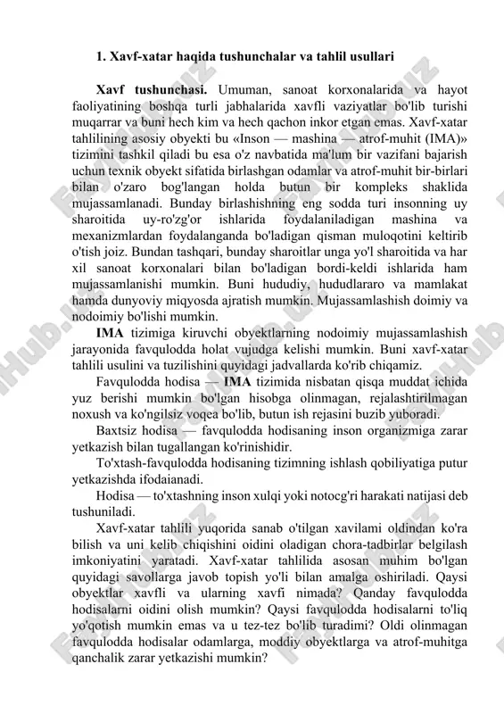 lash qobiliyatiga putur yetkazishda ifodaianadi. hodisa — to'xtashning inson xulqi yoki notocg'ri harakati natijasi deb tushuniladi. xavf-xatar tahlili yuqorida sanab o'tilgan xavilami oldindan ko'ra bilish va uni kelib chiqishini oidini oladigan chora-tadbirlar belgilash imkoniyatini yaratadi. xavf-xatar tahlilida asosan muhim bo'lgan quyidagi savollarga javob topish yo'li bilan amalga oshiriladi. qaysi obyektlar xavfli va ularning xavfi nimada? qanday favqulodda hodisalarni oidini olish mumkin? qaysi favqulodda hodisalarni to'liq yo'qotish mumkin emas va u tez-tez bo'lib turadimi? oldi olinmagan favqulodda hodisalar odamlarga, moddiy obyektlarga va atrof-muhitga qanchalik zarar yetkazishi mumkin? xavf-xatarni tahlil qilish uning xavflilik darajasini aniqlagan holda uni yo'qotishga qaratilgan chora-tadbirlar belgilash bilan yakunlanadi. bu albatta, birmuncha zaruriy bilimlarni: ehtimollik nazariyasi, statistika tahlili, injenerlik bilimlari bilan birga fikrlaslr va mushohada qilish imkoniyatiga ega bo'lgan kishilargina bajarishi mumkin. asosiy tushunchalar. favqulodda hodisalar va ular haqidagi ma'lumotlar odatda a, b, s, d va hokazo harflar bilan belgilanadi. bunda, masalan, agar favqulodda hodisa yuz bergan bo'lsa, …