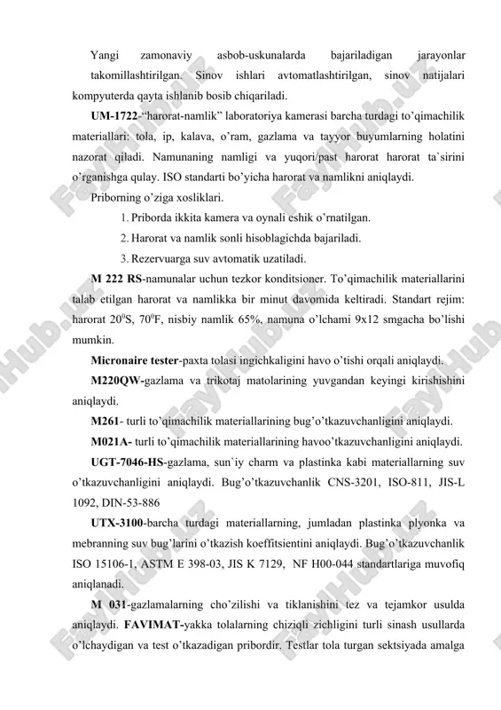 ez va tejamkor usulda aniqlaydi. favimat-yakka tolalarning chiziqli zichligini turli sinash usullarda o’lchaydigan va test o’tkazadigan pribordir. testlar tola turgan sektsiyada amalga oshiriladi. barcha sinovlarning bitta bo’limda o’tkazilishi operatorga ishlash jarayonida qulaylik tug’diradi. robot 2 va airobot 2-priborlarining vazifasi ham favimat ning vazifasiga o’chshash, faqat bu asbobda jarayonlar avtomatlashtirilgan, ya`ni namunalar avtomatik tarzda qo’yiladi. uster 5-s800-pilta, pilik va ipning ingichka-yo’g’on joylari, neps, notekislikni 800m/min tezlik bilan aniqlaydi. optikelektron datchik qo’shimcha mahsulot sifati haqida ma`lumot beradi. usterr ning yangiligi tolani o’lchashda usterr 5s800 tester bilan birlashtirilgan. y103c-ip tukdorligini aniqlaydi. y219b-motovilo y220b-iplarning eshilishini aniqlaydi. y263a-tola va iplarning uzish kuchini 250 n gacha aniqlaydi. m227pav-to’qimachilik materialllarining pillinglanishini aniqlaydi. g203b-torision tarozi m272 (aatcc wrinkle recovery tester)-gazlamalarning g’ijimlanishdan keyingi tiklanishini aniqlaydi. m213 (fabrik drape tester)-gazlamalarning burambopligini aniqlaydi. m003f (digital pneumatik stiffness tester)-gazlamalarning qattiqlik ko’rsatkichini aniqlaydi. m034e-qalinliko’lchagich, turli to’qimachilik materiallarining qalinligini aniqlaydi. statimat ds-turli to’qimachilik iplarining uzish kuchini aniqlaydi. uzish chegarasi 1000 n gacha drapability-gazlamalarning bejamdorligini …