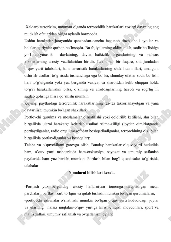 ovchi uskunalar o`rnatilishi mumkin bo`lgan o`quv yurti hududidagi joylar va ularning hafsiz nuqtalari-o`quv yurtiga kirish-chiqish moydonlari, sport va majlis zallari, umumiy saflanish va ovqatlanish joylari: - portlovchi qurulmalar joylashtirilishi mumkin bo`lgan buyumlar har hil qutilar, sumkalar, chemodonlar, bolalar o`yinchoqlari, sport anjomlari. nimalarga ahamiyat berish kerak. -o`quv yurti hududida begona, shubhali kishilarni paydo bo`lishiga: -talabalar ko`p tuplanadigan joylarda qarovsiz qoldirilgan sumkalar, qutilar va boshqa buyumlarning paydo bo`lganligiga. -ovoz chiqish mumkin bo`lmagan buyumlar ichidan chiqayotgan soat chiqillashi va boshqa shubhali ovozlar eshitilishiga: -hududda mumkin bo`lmagan joyda qarovsiz qoldirilgan avtomobillar va boshqa texnik vositalarning turishiga. qanday harakatlanishlari kerak -portlashni oldini olsh uchun yuqorida sanab o`tilgan, ahamiyat berishlari kerak bo`lgan barcha ma’lumotlarni darxol o`qituvchilarga, rahbaryat yoki ichki ishlar xodimlariga yetkazish: portlovchi uskuna o`rnatilganligi aniqlanganda binoning ichida –vahima va sarosimaga tushmaslik, olomon bo`lib eshik va boshqa chiqish joylariga urulmaslik, xonaning hafsiz nuqtalari orqali chiqish yo`nalishi tanlab, tartib bilan harakatlanish, yuqori qavat derazalaridan pastga sakramaslik, binolardan …