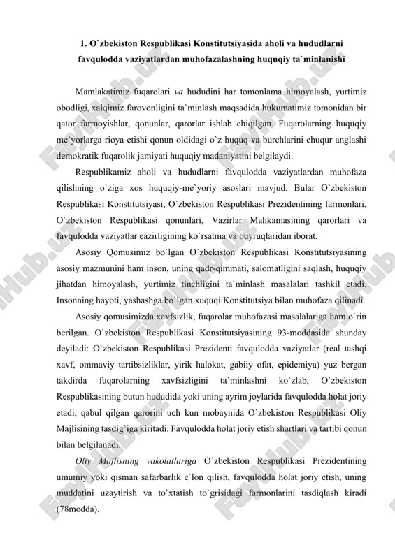 ayrim joylarida favqulodda holat joriy etadi, qabul qilgan qarorini uch kun mobaynida o`zbekiston respublikasi oliy majlisining tasdig’iga kiritadi. favqulodda holat joriy etish shartlari va tartibi qonun bilan belgilanadi. oliy majlisning vakolatlariga o`zbekiston respublikasi prezidentining umumiy yoki qisman safarbarlik e`lon qilish, favqulodda holat joriy etish, uning muddatini uzaytirish va to`xtatish to`grisidagi farmonlarini tasdiqlash kiradi (78modda). mahalliy hokimiyat organlarining konstitutsiyamiz tomonidan belgilangan vazifalari qatoriga jumladan quyidagilar kiradi: qonuniylikni, huquqiy-tartibotni va fuqarolarning xavfsizligini ta`minlash; mahalliy byudjetni shakllantirish va uni ijro etish, maxalliy soliklar, yig’imlarni belgilash, byudjetdan tashqari jamg’armalar hosil qilish. atrof muhitni muhofaza qilish (100 - modda). bu vazifalarni samarali amalga oshirish uchun muhofazaning qonuniy, tashkiliy, iqtisodiy, ijtimoiy, muhandisliktexnik, maxsus asoslariga ega bo`lishimiz zarur. o`zbekiston respublikasi prezidentining 1996 yil martdagi pf-1378 farmoniga asosan favqulodda vaziyatlar vazirligi tashkil etildi. ushbu farmonga muvofiq o`zbekiston respublikasi favqulodda vaziyatlar vazirligi aholi va hududlarni turli tusdagi favqulodda vaziyatlardan muhofaza qilish, sodir bo`lgan taqdirda oqibatlarini bartaraf etish, aholi hayoti …