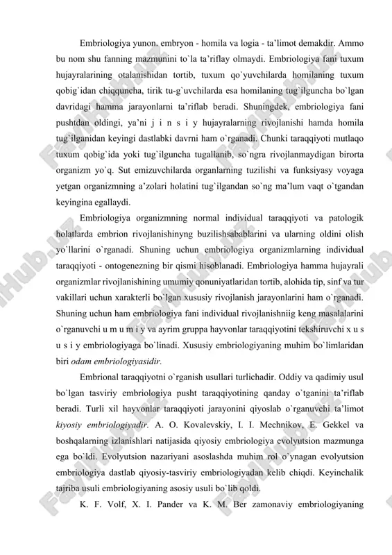 logiyadir. a. o. kovalevskiy, i. i. mechnikov, e. gekkel va boshqalarning izlanishlari natijasida qiyosiy embriologiya evolyutsion mazmunga ega bo`ldi. evolyutsion nazariyani asoslashda muhim rol o`ynagan evolyutsion embriologiya dastlab qiyosiy-tasviriy embriologiyadan kelib chiqdi. keyinchalik tajriba usuli embriologiyaning asosiy usuli bo`lib qoldi. k. f. volf, x. i. pander va k. m. ber zamonaviy embriologiyaning asoschilaridan hisoblanadi. darvinning evolyutsion targ`iboti embriologiya masalalariga materialistik yondoshish uchun zamin yaratdi. rus olimlaridan i. i. mechnikov (1845-1916) va a. o. kovalevskiy (1840-1901) darvinning evolyutsion nazariyasi bilan qurollanib embriologiyaga ko`pgina yangiliklar kiritdilar. ular umurtqasiz va sodda umurtqali hayvonlarni o`rganib, turli sinf hayvonlar embrional takomil davomida o`xshash davrlarni boshdan kechirishlarini (masalan, embrional varaqlarni) ko`rsatib berdilar. bu bilan hayvonot dunyosining birligi yana bir bor tasdiqlandi. i. i. mechnikov va a. o. kovalevskiyning bu tadqiqotlari evolyutsion gistologiya va embriologiyaga asos bo`ldi. hayvon organizmi individual taraqqiyotining hamma jarayonlarini 3 davrga bo`lish mumkin. 1. taraqqiyotning homiladan oldingi davri - bu jinsiy hujayralarning rivojlanishi …