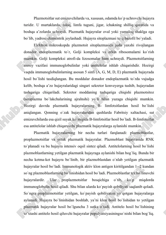 an 1--2 kundan so`ng plazmoblastlarning bo`linishidan hosil bo`ladi. plazmoblastlar tez bo`linuvchi hujayralardir. ular proplazmotsitlar bosqichiga o`tib, ko`p miqdorda immunoglobulin hosil qiladi. shu bilan ularda ko`payish qobiliyati saqlanib qoladi. so`ngra proplazmotsitlar yetilgan, ko`payish qobiliyatini yo`qotgan hujayralarga aylanadi. hujayra bo`linishidan boshlab, ya’ni klon hosil bo`lishidan to yetilgan plazmatik hujayralar hosil bo`lguncha 3 sutka o`tadi. antitelo hosil bo`lishining to`xtashi antitelo hosil qiluvchi hujayralar populyatsiyasiningso`nishi bilan bog`liq. antigen to`qimaga tushganda unda plazmatik qatorning hamma hujayralari, ko`proq yetilgan plazmatik hujayralar bo`ladi. lekin immunologik reaksiya boshlanishida avval antitelo hosil qiluvchi plazmoblastlar, undan so`ng yetilgan hujayralar ko`payadi. immunologik reaksiyaga tayyorlik boshlang`ich hujayraga bog`liq bo`lib, yetilgan hujayralarga bog`liq emas. bir plazmatik hujayra faqat bir immunologik spetsifik antitelo hosil qiladi. to`qima bazofillari yoki semiz hujayralar (labrocytus seu granulocytus basophilus textus) to`qima bazofillari (labrotsit, mastotsit yoki geparinotsit) birinchi marta 1877 yilda paul erlix tomonidan ta’riflangan bo`lib, sitoplazmasida yirik donachalarni tutgani uchun semiz hujayralar nomini olgan. ular asosan qon tomir kapillyarlari …