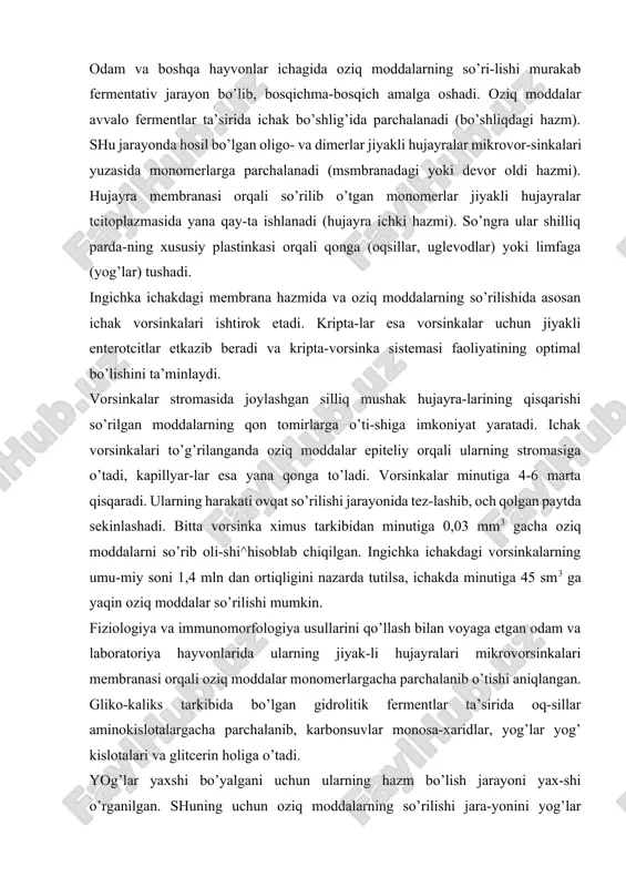 da oq-sillar aminokislotalargacha parchalanib, karbonsuvlar monosa-xaridlar, yog’lar yog’ kislotalari va glitcerin holiga o’tadi. yog’lar yaxshi bo’yalgani uchun ularning hazm bo’lish jarayoni yax-shi o’rganilgan. shuning uchun oziq moddalarning so’rilishi jara-yonini yog’lar misolida ko’rib o’tamiz. yog’larning so’rilishi ichak vorsinkalarining uchidan boshlanib, uning asosiga qarab davom etadi. ovqatlantirishdan 15-20 minut o’tgandan keyin mayda yog’ tomchilari (xilomikronlar) avvalo jiyakli hujayralar yuzasi-da, aniqrog’i, uning mikrovorsinkalari orasida paydo bo’ladi. bu erda ular glikokaliksda bo’lgan lipaza fermenti ta’sirida glitcerin va erkin yog’ kislotalariga parchalanadi. yog’ kislotala-ri xolinesteraza va xolinesterin yordamida hujayra tomonidan yaxshi so’riluvchi xolesterin efirlariga aylanadi. jiyakli hu-jayra membranasidan o’tgandan keyin xolesterin efirlari parchalanadi, natijada, erkin yog’ kislotalari paydo bo’ladi. atciltransferaza yordamida yog’ kislotalari hujayraga so’rilgan glitcerin bilan qayta birikkali (resintez) va mayda yog’ (trigli-tcerid) tomchilarini (xilomikronlarni) hosil qiladi. bu ja-rayonda gol’ji kompleksi va mitoxondriyalar muhim rol’ o’ynaydi. gol’ji kompleksida xidomikronlar sintezlanadi, yi-g’iladi va vezikulalar yordamida lateral membrana tomon suri-ladi. so’ngra vezikula membranasi lateral membrana bilan …