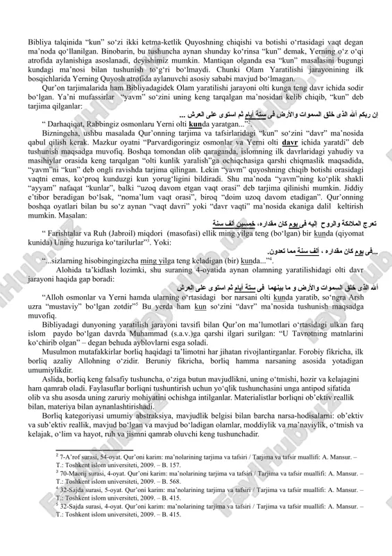 etadi. suqrot borliqni bilim bilan qiyoslaydi. uningcha, biror narsa, biz uni bilsakkina bor bo‘ladi, insonning bilimi qancha keng bo‘lsa, u shuncha keng borliqni qamrab oladi. demokrit fikricha, borliq atomlar majmuasidan iborat. borliqning mohiyati uning mavjudligida. mavjud bo‘lmagan narsa yo‘qlikdir. yevropalik olimlar david yum va jorj berkli, borliqni sezgilarimiz majmuasi. gegel esa borliqni mavhumlik, mutlaq ruhning namoyon bo‘lishi deb ta’riflaydi. islom ta’limotida esa borliq bu ilohiy voqelik, alloh yaratgan mavjudlikdir. bu borada vahdati vujud va vahdati mavjud ta’limotlari bo‘lgan. hozirgi davrda fanning so‘nggi natijalari bilan islom dini ta’limotlarini qiyosiy o‘rganish muhim ahamiyatga ega. masalan, qur’onda borliq yaratilishi jarayonining olti davrida osmon jismlari va yer shakllangan. bizning sayyoramiz rivojlanishni boshdan kechirib, nihoyat insonlar yashashi uchun qulay joyga aylangan. tadqiqotchi mel tompson fikriga ko‘ra: “dinning ko‘pgina shakllari da’vo qilishicha, ularning ta’limotlari olam tabiati va makon haqidagi bilimlarni o‘z ichiga oladi. din bizga taklif qilayotgan “olam haqidagi tasavvur” – bu shunchaki ertaga boshqasi bilan …