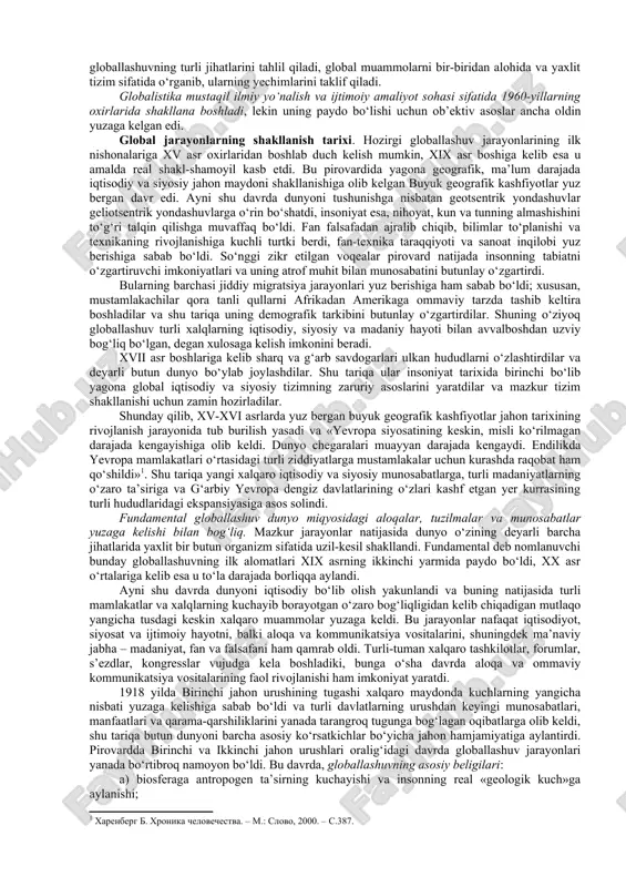 an ham farq qilishi ayon bo‘ldi. bu o‘zgarishlarning butun majmui, shuningdek ularning sabablari 1990-yillarda globallashuv (lot. globus – yer kurrasi) deb nomlandi. globallashuv jamiyat hayotining turli jabhalarida butun yer sayyorasi uchun yagona bo‘lgan tuzilmalar, aloqalar va munosabatlarning shakllanishi, universallashuv jarayonidir. shuningdek globallashuv global makonning tutashligi, yagona jahon xo‘jaligi, umumiy ekologik o‘zaro aloqadorlik, global kommunikatsiyalar va shu kabilar bilan tavsiflanadi. jahon rivojlanishining eng yangi tendensiyalarini anglab yetish borasidagi ko‘p sonli sa’y- harakatlar globallashuv jarayonlarining mohiyati, tendensiyalari va sabablarini, ular ta’sirida yuzaga kelayotgan global muammolarni aniqlash va bu jarayonlarning oqibatlarini anglab yetishga qaratilgan fanlararo ilmiy tadqiqotlar sohasi – globalistika paydo bo‘lishiga olib keldi. kengroq ma’noda «globalistika» atamasi globallashuvning turli jihatlari va global muammolarga oid ilmiy, falsafiy, madaniy va amaliy tadqiqotlarni, jumladan ularning natijalarini, shuningdek ularni ayrim davlatlar darajasida ham, xalqaro miqyosda ham iqtisodiy, ijtimoiy va siyosiy jabhalarda amalga joriy etish borasidagi amaliy faoliyatni ifodalash uchun qo‘llaniladi. shuni ta’kidlash lozimki, globalistika odatda ilmiy …
