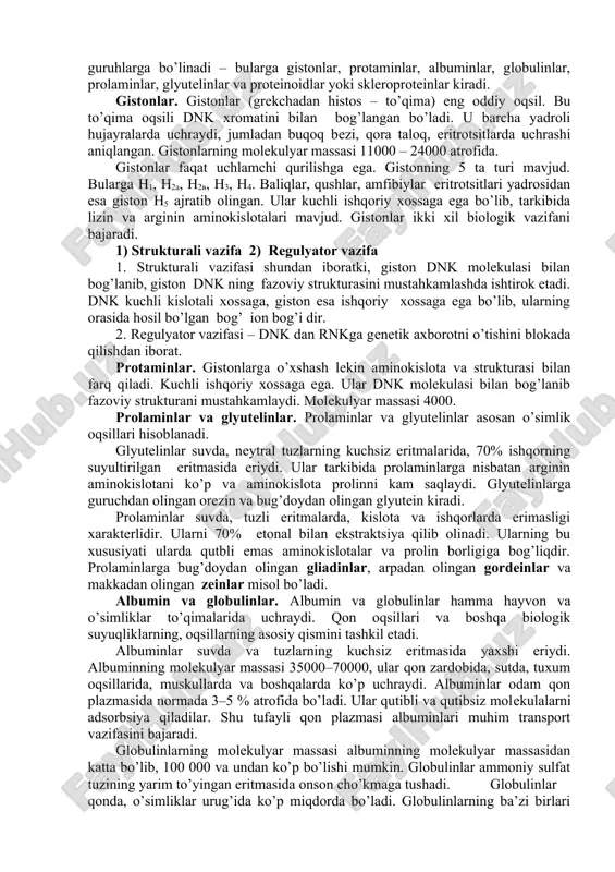 larga aytiladi. murakkab va oddiy oqsillar ham bir necha guruhlarga bo’linadi. 2.2. oddiy oqsillar – proteinlar oddiy oqsillar amaliy jihatdan barcha hayvonot va o’simlik hujayralarida hamda organizmning ko’pchilik suyuqliklarida (qon plazmasida, sut zardobi va boshqalarda) uchraydi. oddiy oqsillar eruvchanligiga, aminokislota tarkibiga ko’ra guruhlarga bo’linadi – bularga gistonlar, protaminlar, albuminlar, globulinlar, prolaminlar, glyutelinlar va proteinoidlar yoki skleroproteinlar kiradi. gistonlar. gistonlar (grekchadan histos – to’qima) eng oddiy oqsil. bu to’qima oqsili dnk xromatini bilan bog’langan bo’ladi. u barcha yadroli hujayralarda uchraydi, jumladan buqoq bezi, qora taloq, eritrotsitlarda uchrashi aniqlangan. gistonlarning molekulyar massasi 11000 – 24000 atrofida. gistonlar faqat uchlamchi qurilishga ega. gistonning 5 ta turi mavjud. bularga n1, n2a, n2v, n3, n4. baliqlar, qushlar, amfibiylar eritrotsitlari yadrosidan esa giston n5 ajratib olingan. ular kuchli ishqoriy xossaga ega bo’lib, tarkibida lizin va arginin aminokislotalari mavjud. gistonlar ikki xil biologik vazifani bajaradi. 1) strukturali vazifa 2) regulyator vazifa 1. strukturali vazifasi shundan iboratki, giston …