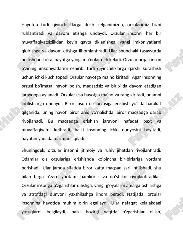 insonning ichki dunyosini boyitadi, hayotini yanada mazmunli qiladi. shuningdek, orzular insonni ijtimoiy va ruhiy jihatdan rivojlantiradi. odamlar o'z orzulariga erishishda ko'pincha bir-birlariga yordam berishadi. ular jamoa sifatida biror katta maqsad sari intilishadi, shu bilan birga o'zaro yordam, hamkorlik va do'stlikni rivojlantiradilar. orzular insonga o'zgarishlar qilishga, yangi g'oyalarni amalga oshirishga va atrofdagi dunyoni yaxshilashga ilhom beradi. natijada, orzular insonning hayotida muhim o'rin egallaydi. ular nafaqat kelajakdagi yutuqlarni belgilaydi, balki hozirgi vaqtda o'zgarishlar qilish, maqsadlarga erishish va o'zini rivojlantirish yo'lida asosiy kuchdir. orzular insonni faqat o'ziga emas, balki atrofdagilarga ham ijobiy ta'sir ko'rsatish uchun ilhomlantiradi. hayotda orzularsiz inson o'z yo'lini topa olmaydi, orzular esa uni maqsad sari yo'naltiradi va hayotni ma'noli qiladi. hayotda har bir insonning orzulari bo'ladi. orzularimiz bizni oldinga intilish va maqsadlarimizga erishish uchun kuch beradi. har bir orzu, ba'zan kichik, ba'zan katta bo'lsa ham, bizni yanada yaxshiroq inson bo'lishga undaydi. mening orzularim ham juda xilma-xil. ba'zilari kelajakdagi muvaffaqiyatlarga erishish …
