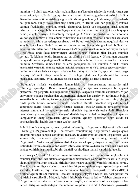 mavjud texnologik echimlar to‘plamidir. siz "bulut" xizmatini klassik xizmatdan ajratib turadigan asosiy bloklarni ajratib ko‘rishingiz mumkin :  o‘z-o‘ziga xizmat ko‘rsatish portali – bu foydalanuvchi konfiguratsiya tafsilotlarini aniqlashtirish bilan o‘zi uchun oldindan belgilangan xizmatga buyurtma beradigan, oldindan buyurtma qilingan xizmat parametrlarini o‘zgartirigan yoki rad etadigan vositadir (masalan, iaas holatida, virtual mashina, kerakli operativ xotira miqdorini, protsessor yadrolarining sonini, disk bo‘shlig‘ini va boshqalarni ko‘rsatishi mumkin).  xizmat katalogi – foydalanuvchiga taqdim etiladigan xizmatlarning ro‘yxati va ularni har bir xizmat bilan bog‘liq shakllari, ya’ni avtomatlashtirish vositalari ushbu xizmatni haqiqiy apparat va dasturiy ta’minotda sozlaydigan qoidalar. 62  tariflash tizimi va hisob-kitob qilish ( billing ) tizimi foydalanuvchi tomonidan iste’mol qilingan resurslar miqdorini va foydalanuvchi bilan tegishli moliyaviy xarajatlarning o‘zaro bog‘liqligini aniqlaydigan mexanizmdir. bulutli xizmatlarning afzalliklari dastlab mavjud afzalliklarga to‘xtalib o‘tamiz, ular quyidagilardan iborat:  ma’lumotni saqlash uchun siz qimmatbaho kompyuter va ehtoyot qismlarni sotib olishingiz shart emas, chunki hamma narsa "bulutda" saqlanadi. …