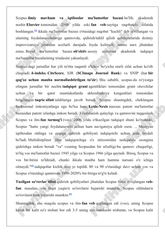 ya kengashlari tomonidan belgilangan taqriz sifati talablariga javob beradi. scopus shuningdek, cheklangan funktsional imkoniyatlarga ega bo'lsa ham, lexis-nexis maxsus patent ma'lumotlar bazasidan patent izlashga imkon beradi. foydalanish qulayligi va qamrovini taqqoslash scopus va ilm-fan tarmog'i (vos), 2006 yilda o'tkazilgan tadqiqot shuni ko'rsatdiki, scopus "hatto yangi foydalanuvchi uchun ham navigatsiya qilish oson. ... muayyan iqtibosdan oldinga va orqaga qidirish qobiliyati tadqiqotchi uchun juda foydali bo'ladi. multidisipliner jihat tadqiqotchiga o'z intizomidan tashqarida osongina qidirishga imkon beradi "va" vosning scopusdan bir afzalligi-bu qamrov chuqurligi, to'liq vos ma'lumotlar bazasi 1945 yilga va scopus 1966 yilga qaytadi. biroq, scopus va vos bir-birini to'ldiradi, chunki ikkala manba ham hamma narsani o'z ichiga olmaydi."[4] tadqiqotlar kichik soni jo topildi. 80 va 90 o'rtasidagi davr uchun vos va scopus o'rtasidagi qamrovda 1990-2020% bir-biriga to'g'ri keladi. tuzilgan so'rovlar tilini qidirish qobiliyatlari jihatidan scopus biroz rivojlangan veb-fan: masalan, vos faqat yaqin/n so'rovlarni bajarishi mumkin, scopus oldindan/n so'rovlarni ham bajarishi mumkin.[5] …