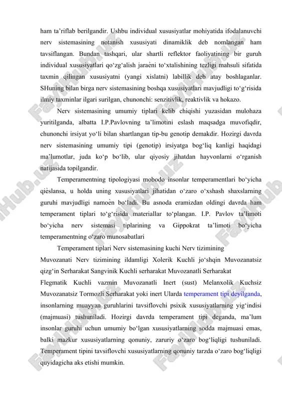 yatlar mohiyatida ifodalanuvchi nerv sistemasining notanish xususiyati dinamiklik deb nomlangan ham tavsiflangan. bundan tashqari, ular shartli reflektor faoliyatining bir guruh individual xususiyatlari qo‘zg‘alish jaraѐni to‘xtalishining tezligi mahsuli sifatida taxmin qilingan xususiyatni (yangi xislatni) labillik deb atay boshlaganlar. shuning bilan birga nerv sistemasining boshqa xususiyatlari mavjudligi to‘g‘risida ilmiy taxminlar ilgari surilgan, chunonchi: senzitivlik, reaktivlik va hokazo. nerv sistemasining umumiy tiplari kelib chiqishi yuzasidan mulohaza yuritilganda, albatta i.p.pavlovning ta’limotini eslash maqsadga muvofiqdir, chunonchi irsiyat yo‘li bilan shartlangan tip-bu genotip demakdir. hozirgi davrda nerv sistemasining umumiy tipi (genotip) irsiyatga bog‘liq kanligi haqidagi ma’lumotlar, juda ko‘p bo‘lib, ular qiyosiy jihatdan hayvonlarni o‘rganish natijasida topilgandir. temperamentning tipologiyasi mobodo insonlar temperamentlari bo‘yicha qiѐslansa, u holda uning xususiyatlari jihatidan o‘zaro o‘xshash shaxslarning guruhi mavjudligi namoѐn bo‘ladi. bu asnoda eramizdan oldingi davrda ham temperament tiplari to‘g‘risida materiallar to‘plangan. i.p. pavlov ta’limoti bo‘yicha nerv sistemasi tiplarining va gippokrat ta’limoti bo‘yicha temperamentning o‘zaro munosabatlari temperament tiplari nerv sistemasining kuchi nerv …