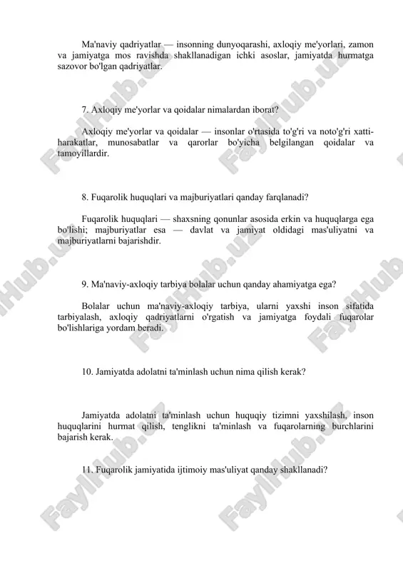arni o'rgatish va jamiyatga foydali fuqarolar bo'lishlariga yordam beradi. 10. jamiyatda adolatni ta'minlash uchun nima qilish kerak? jamiyatda adolatni ta'minlash uchun huquqiy tizimni yaxshilash, inson huquqlarini hurmat qilish, tenglikni ta'minlash va fuqarolarning burchlarini bajarish kerak. 11. fuqarolik jamiyatida ijtimoiy mas'uliyat qanday shakllanadi? fuqarolik jamiyatida ijtimoiy mas'uliyatni shakllantirish uchun fuqarolarni jamiyat oldidagi burchlar haqida xabardor qilish, adolat, tenglik va jamiyat manfaatlariga xizmat qilish zarur. 12. o'zini hurmat qilish va boshqalarni hurmat qilishning ahamiyati qanday? o'zini hurmat qilish va boshqalarni hurmat qilish insonning ma'naviy-axloqiy tarbiyasining asosiy tamoyillaridan biri bo'lib, jamiyatda o'zaro hurmat va hamkorlikni ta'minlaydi. 13. fuqarolik va axloqiy tarbiya o'rtasidagi bog'liqlik qanday? fuqarolik tarbiyasi huquq va majburiyatlar bilan bog'liq bo'lsa, axloqiy tarbiya insonning axloqiy qadriyatlar va me'yorlar asosida to'g'ri harakat qilishga yordam beradi. ularning birgalikda mavjudligi jamiyatning barqarorligini ta'minlaydi. 14. ma'naviy-axloqiy tarbiya qanday metodlar bilan amalga oshiriladi? ma'naviy-axloqiy tarbiya metodlari orasida muloqot, tajribaviy faoliyat, kitob o'qish, ta'lim va tarbiya, shuningdek, yaxshi …