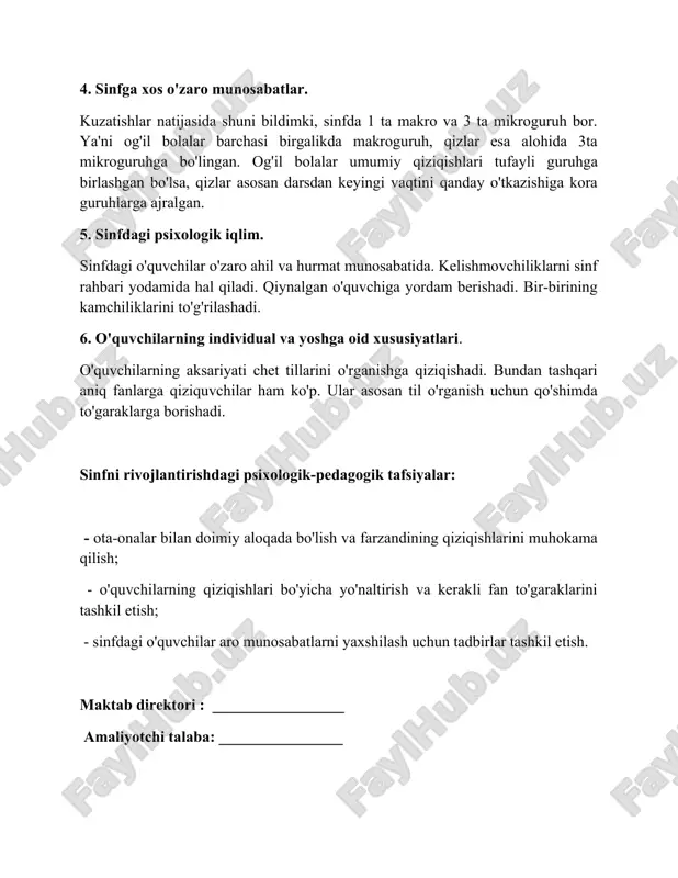 og'il bolalar barchasi birgalikda makroguruh, qizlar esa alohida 3ta mikroguruhga bo'lingan. og'il bolalar umumiy qiziqishlari tufayli guruhga birlashgan bo'lsa, qizlar asosan darsdan keyingi vaqtini qanday o'tkazishiga kora guruhlarga ajralgan. 5. sinfdagi psixologik iqlim. sinfdagi o'quvchilar o'zaro ahil va hurmat munosabatida. kelishmovchiliklarni sinf rahbari yodamida hal qiladi. qiynalgan o'quvchiga yordam berishadi. bir-birining kamchiliklarini to'g'rilashadi. 6. o'quvchilarning individual va yoshga oid xususiyatlari. o'quvchilarning aksariyati chet tillarini o'rganishga qiziqishadi. bundan tashqari aniq fanlarga qiziquvchilar ham ko'p. ular asosan til o'rganish uchun qo'shimda to'garaklarga borishadi. sinfni rivojlantirishdagi psixologik-pedagogik tafsiyalar: - ota-onalar bilan doimiy aloqada bo'lish va farzandining qiziqishlarini muhokama qilish; - o'quvchilarning qiziqishlari bo'yicha yo'naltirish va kerakli fan to'garaklarini tashkil etish; - sinfdagi o'quvchilar aro munosabatlarni yaxshilash uchun tadbirlar tashkil etish. maktab direktori : _________________ amaliyotchi talaba: ________________ makyabgacha va maktab ta’limi bo’limiga qarashli __________ tumani _____ - umumiy o'rta ta'lim maktabining __ - " __ " sinfiga berilgan pedagogik - psixologik tafsifnoma 1. …