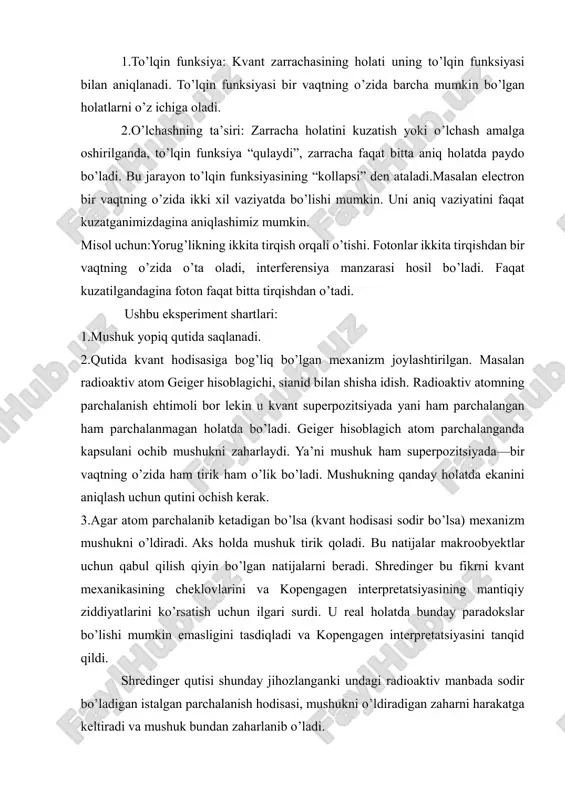 h yoki o’lchash amalga oshirilganda, to’lqin funksiya “qulaydi”, zarracha faqat bitta aniq holatda paydo bo’ladi. bu jarayon to’lqin funksiyasining “kollapsi” den ataladi.masalan electron bir vaqtning o’zida ikki xil vaziyatda bo’lishi mumkin. uni aniq vaziyatini faqat kuzatganimizdagina aniqlashimiz mumkin. misol uchun:yorug’likning ikkita tirqish orqali o’tishi. fotonlar ikkita tirqishdan bir vaqtning o’zida o’ta oladi, interferensiya manzarasi hosil bo’ladi. faqat kuzatilgandagina foton faqat bitta tirqishdan o’tadi. ushbu eksperiment shartlari: 1.mushuk yopiq qutida saqlanadi. 2.qutida kvant hodisasiga bog’liq bo’lgan mexanizm joylashtirilgan. masalan radioaktiv atom geiger hisoblagichi, sianid bilan shisha idish. radioaktiv atomning parchalanish ehtimoli bor lekin u kvant superpozitsiyada yani ham parchalangan ham parchalanmagan holatda bo’ladi. geiger hisoblagich atom parchalanganda kapsulani ochib mushukni zaharlaydi. ya’ni mushuk ham superpozitsiyada—bir vaqtning o’zida ham tirik ham o’lik bo’ladi. mushukning qanday holatda ekanini aniqlash uchun qutini ochish kerak. 3.agar atom parchalanib ketadigan bo’lsa (kvant hodisasi sodir bo’lsa) mexanizm mushukni o’ldiradi. aks holda mushuk tirik qoladi. bu natijalar makroobyektlar …