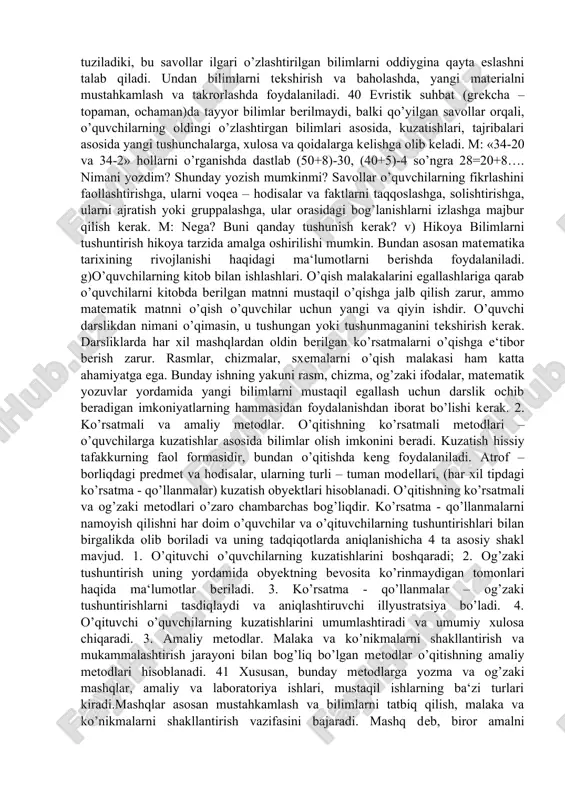 o’p informatsiya berish, o’quvchilar oldida muammolar qo’yish, ularni hal qilish yo’llarini ko’rsatish imkonini beradi. a) tushuntirish metodi - bunda o’qituvchi materialni bayon qiladi, o’quvchilar esa bilimlarni tayyor holda qabul qiladilar. materialni aniq tushunarli va qisqa bayon qilish kerak. m: 1 yoki 0 ga ko’paytirish hollarini tushunib olishga ko’paytirish haqidagi tarkib topgan bilimlari yetarli bo’lmaydi. o’qituvchi bu bilimlarni tayyor holda berishi kerak. tushuntirish metodida nazariy ma‘lumotlar bilan tanishtirishda, o’quv qurollaridan foydalanish yo’l – yo’riqlar berishda foydalaniladi. b) suhbat- eng ko’p tarqalgan, yetakchi o’qitish metodlaridan biri bo’lib, darsning turli bosqichlarida, har xil o’quv maqsadlarida qo’llanilishi mumkin. suhbat – bu o’qitishning savol – javob metodidir, bunda o’qituvchi, maxsus tanlangan savollar tizmasi va ularga beriladigan javoblar yo’li bilan o’quvchilarni qo’yilgan ta‘lim – tarbiyaviy vazifalarni hal qilishga olib keladi. suhbat metodidan ko’pincha matematik tushunchalar bilan tanishtirilayotganda qonuniyatlar tipidagi bilimlar (arifmetik amal xossalari, amal komponentalari va natijalari bog’liqligi) bilan tanishtirishda foydalanish tavsiya etiladi. katexizik suhbat shunday …