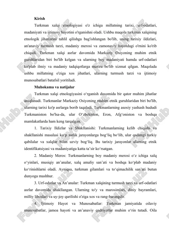 an. kirish turkman xalqi etnologiyasi o'z ichiga millatning tarixi, urf-odatlari, madaniyati va ijtimoiy hayotini o'rganishni oladi. ushbu maqola turkman xalqining etnologik jihatlarini tahlil qilishga bag'ishlangan bo'lib, uning tarixiy ildizlari, an'anaviy turmush tarzi, madaniy merosi va zamonaviy hayotdagi o'rnini ko'rib chiqadi. turkman xalqi asrlar davomida markaziy osiyoning muhim etnik guruhlaridan biri bo'lib kelgan va ularning boy madaniyati hamda urf-odatlari ko'plab ilmiy va madaniy tadqiqotlarga mavzu bo'lib xizmat qilgan. maqolada ushbu millatning o'ziga xos jihatlari, ularning turmush tarzi va ijtimoiy munosabatlari batafsil yoritiladi. muhokama va natijalar turkman xalqi etnologiyasini o‘rganish davomida bir qator muhim jihatlar aniqlanadi. turkmanlar markaziy osiyoning muhim etnik guruhlaridan biri bo'lib, ularning tarixi ko'p asrlarga borib taqaladi. turkmanlarning asosiy yashash hududi turkmaniston bo'lsa-da, ular o‘zbekiston, eron, afg‘oniston va boshqa mamlakatlarda ham keng tarqalgan. 1. tarixiy ildizlar va shakllanishi: turkmanlarning kelib chiqishi va shakllanishi masalasi ko‘p asrlik jarayonlarga bog‘liq bo‘lib, ular qadimgi turkiy qabilalar va xalqlar bilan uzviy bog‘liq. bu …
